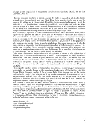 las gopis y están ocupados en el trascendental servicio amoroso de Radha y Krsna. (Sri Sri Sad-
Goswami-Astaka 2).

  Los seis Goswamis enseñaron la ciencia completa del bhakti-yoga, desde el alfa (vaidhi-bhakti)
hasta el omega (prema-bhakti, amor por Dios). Ellos dieron una descripción paso a paso del
progreso del sadhaka en la vida espiritual. El sadhaka (devoto común) debe aceptar y seguir las
reglas del servicio devocional para elevarse al prema-bhakti. Los principios espirituales nos deben
ayudar a recordar a Sri Krsna y nunca olvidarle. Los pensamientos de Mis devotos puros residen en
Mí, sus vidas están completamente dedicadas a Mí, y ellos derivan gran satisfación y gloria de
siempre iluminarse unos a otros y conversar acerca de Mí. (Bhagavad-gita 10.9)
Para hacer avance espiritual, el sadhaka debe abandonar el mal hábito de siempre desear derivar
algun beneficio personal de todas las cosas. Los seis Goswamis de Vrindavana nos enseñan a
abandonar este hábito, el cual se encuentra en todos los seres humanos. La renunciación (vairagya)
como es enseñada por los seis Goswamis, no significa un rechazo sistemático de las cosas
mundanas, ni lo impele a uno a llevar la vida de un recluso. Mejor, nos invita a desapegarnos de
tales cosas para que nuestra vida no se resuelva alrededor de ellas, aún si hacemos uso de ellas. La
mejor manera de alcanzar tal nivel de renunciación es dedicar a Sri Krsna nuestras acciones y los
medios para ejecutarlas. En esta perspectiva, uno hace uso de cualquier objeto solamente para
promover su crecimiento espiritual, sobre todo la búsqueda de su naturaleza original como un
sirviente eterno de Dios. Tal renunciación es llamada yukta-vairagya.
Quien busca vida espiritual no debe ni rechazar ni oponerse a la materia y a los objetos bajo el
pretexto falso de que son inconsistentes con el divino. Yukta-vairagya es una forma práctica de
renunciación. Uno debe conocer a quien pertenecen todas las cosas: Una persona con total
conciencia de Mí, conociéndome como el beneficiario último de todos los sacrificios y
austeridades, el Supremo Señor de todos los planetas y semidioses, y el benefactor y bienqueriente
de todas las entidades vivientes, alcanza paz de las angustias de las miserias materiales. (Bhagavad-
gita 5.29).
  Como pueden aquellos quienes no han cumplido los deberes de un sannyasi, pero siempre están
confrontados por todos los días de la vida, ser guiados al yukta-vairagya? En relación a esto, Srila
Gopala Bhatta Goswami escribió el Sat-kriya-sura-dipika (Una lámpara para ver la esencia
espiritual de los rituales), Una guía practica de los samskaras presentada de una manera tal que el
Vaisnava casado entienda como tales ritos pueden ayudarle a él y a sus parientes, en su vida
espiritual. El libro que está ahora leyendo, está basado en esta obra por el gran Goswami. Su
propósito es hacernos conocedores del yukta-vairagya.
Para alcanzar el amor puro por Dios, debemos aprender a controlar nuestro cuerpo, mente y
sentidos, si el más ligero trazo de concepto material de vida todavía reside en nosotros. Las reglas
primarias y secundarias que gobiernan la vida de un Vaisnava son medios para adquirir tal auto-
control porque su propósito es ayudarnos a recordar constantemente al Señor. Un Vaisnava siempre
debe pensar en Visnu y nunca olvidarle. Las reglas que el sigue le ayudan en esta práctica (Padma-
Purana). Ya que los samskaras son parte de tales reglas, el Vaisnava no debe perderles estimación.
El primer canto del Srimad Bhagavatam (Capitulo 12, verso 13) describe los ritos purificatorios que
Maharaja Yudhisthira ejecuto cuando nació Maharaja Pariksit:

tasya prrita-mana raja
viprair dhaumya-krpadibhih
jatakam karayam asa
vacayitva ca mangalam




                                                                                                   5
 