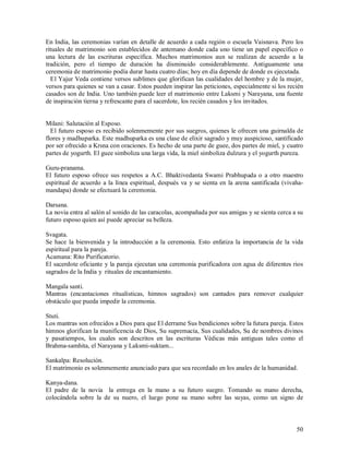 En India, las ceremonias varían en detalle de acuerdo a cada región o escuela Vaisnava. Pero los
rituales de matrimonio son establecidos de antemano donde cada uno tiene un papel específico o
una lectura de las escrituras específica. Muchos matrimonios aun se realizan de acuerdo a la
tradición, pero el tiempo de duración ha disminuido considerablemente. Antiguamente una
ceremonia de matrimonio podía durar hasta cuatro días; hoy en día depende de donde es ejecutada.
  El Yajur Veda contiene versos sublimes que glorifican las cualidades del hombre y de la mujer,
versos para quienes se van a casar. Estos pueden inspirar las peticiones, especialmente si los recién
casados son de India. Uno también puede leer el matrimonio entre Laksmi y Narayana, una fuente
de inspiración tierna y refrescante para el sacerdote, los recién casados y los invitados.


Milani: Salutación al Esposo.
  El futuro esposo es recibido solenmemente por sus suegros, quienes le ofrecen una guirnalda de
flores y madhuparka. Este madhuparka es una clase de elixir sagrado y muy auspicioso, santificado
por ser ofrecido a Krsna con oraciones. Es hecho de una parte de guee, dos partes de miel, y cuatro
partes de yogurth. El guee simboliza una larga vida, la miel simboliza dulzura y el yogurth pureza.

Guru-pranama.
El futuro esposo ofrece sus respetos a A.C. Bhaktivedanta Swami Prabhupada o a otro maestro
espiritual de acuerdo a la línea espiritual, después va y se sienta en la arena santificada (vivaha-
mandapa) donde se efectuará la ceremonia.

Darsana.
La novia entra al salón al sonido de las caracolas, acompañada por sus amigas y se sienta cerca a su
futuro esposo quien así puede apreciar su belleza.

Svagata.
Se hace la bienvenida y la introducción a la ceremonia. Esto enfatiza la importancia de la vida
espiritual para la pareja.
Acamana: Rito Purificatorio.
El sacerdote oficiante y la pareja ejecutan una ceremonia purificadora con agua de diferentes rios
sagrados de la India y rituales de encantamiento.

Mangala santi.
Mantras (encantaciones ritualísticas, himnos sagrados) son cantados para remover cualquier
obstáculo que pueda impedir la ceremonia.

Stuti.
Los mantras son ofrecidos a Dios para que El derrame Sus bendiciones sobre la futura pareja. Estos
himnos glorifican la munificencia de Dios, Su supremacía, Sus cualidades, Su de nombres divinos
y pasatiempos, los cuales son descritos en las escrituras Védicas más antiguas tales como el
Brahma-samhita, el Narayana y Laksmi-suktam...

Sankalpa: Resolución.
El matrimonio es solenmemente anunciado para que sea recordado en los anales de la humanidad.

Kanya-dana.
El padre de la novia la entrega en la mano a su futuro suegro. Tomando su mano derecha,
colocándola sobre la de su nuero, el luego pone su mano sobre las suyas, como un signo de



                                                                                                  50
 