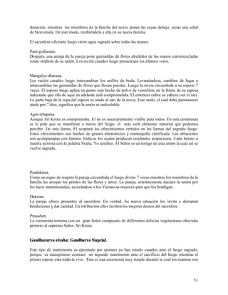 donación, mientras los miembros de la familia del novio ponen las suyas debajo, como una señal
de bienvenida. De este modo, recibiéndola a ella en su nueva familia.

El sacerdote oficiante luego vierte agua sagrada sobre todas las manos.

Pani-grahanam.
Después, una amiga de la pareja pone guirnaldas de flores alrededor de las manos entremezcladas
como símbolo de su unión. Los recién casados luego pronuncian los últimos votos.


Mangalya-dharana.
Los recién casados luego intercambian los anillos de boda. Levantándose, cambian de lugar e
intercambian las guirnaldas de flores que llevan puestas. Luego la novia circumbala a su esposo 7
veces. El esposo luego aplica un punto rojo hecho de polvo de vermilión, en la frente de su esposa
indicando que ella de aquí en adelante está comprometida. El entonces cubre su cabeza con el sari.
La parte baja de la ropa del esposo es atada al sari de la novia. Este nudo, el cual debe permanecer
atado por 7 días, significa que la unión es indisoluble.

Agni-sthapana.
Aunque Sri Krsna es omnipresente, El no es necesariamente visible para todos. En esta ceremonia
se le pide que se manifieste a través del fuego, el más sutil elemento material que podemos
percibir. De esta forma, El aceptará los ofrecimientos vertidos en las llamas del sagrado fuego.
Estos ofrecimientos son hechos de granos alimenticios y mantequilla clarificada. Las oblaciones
son acompanadas con himnos Védicos los cuales producen resultados auspiciosos. Cada himno o
mantra termina con la palabra Svaha. Yo testifico. El Señor es un testigo de esta unión la cual así se
vuelve sagrada.




Pradaksina.
Como un signo de respeto la pareja circumbala el fuego divino 7 veces mientras los miembros de la
familia les arrojan los pétalos de las flores y arroz. La pareja, solenmemente declara la unión por
los lazos matrimoniales, acercándose a los Vaisnavas mayores para que los bendigan.

Daksina.
La pareja ofrece presentes al sacerdote. En verdad, Su nueva situación los invita a derramar
bendiciones y dar caridad. En retribución ellos reciben los mejores deseos del sacerdote.

Prasadam.
La ceremonia termina con un gran festín compuesto de differentes delicias vegetarianas ofrecidas
primero al supremo Señor, Sri Krsna.


Gandhararva-vivaha: Gandharva Nupcial.

Este tipo de matrimonio es ejecutado por quienes ya han estado casados ante el fuego sagrado,
porque es inauspisioso contraer un segundo matrimonio ante el sacrificio del fuego mientras el
primer esposo esta todavia vivo. Esta es una ceremonia muy simple durante la cual los mantras son



                                                                                                   51
 