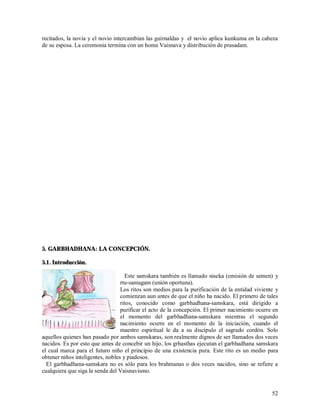 recitados, la novia y el novio intercambian las guirnaldas y el novio aplica kunkuma en la cabeza
de su esposa. La ceremonia termina con un homa Vaisnava y distribución de prasadam.




5. GARBHADHANA: LA CONCEPCIÓN.

5.1. Introducción.

                                    Este samskara también es llamado niseka (emisión de semen) y
                                  rtu-samagam (unión oportuna).
                                  Los ritos son medios para la purificación de la entidad viviente y
                                  comienzan aun antes de que el niño ha nacido. El primero de tales
                                  ritos, conocido como garbhadhana-samskara, está dirigido a
                                  purificar el acto de la concepción. El primer nacimiento ocurre en
                                  el momento del garbhadhana-samskara mientras el segundo
                                  nacimiento ocurre en el momento de la iniciación, cuando el
                                  maestro espiritual le da a su discípulo el sagrado cordón. Solo
aquellos quienes han pasado por ambos samskaras, son realmente dignos de ser llamados dos veces
nacidos. Es por esto que antes de concebir un hijo, los grhasthas ejecutan el garbhadhana samskara
el cual marca para el futuro niño el principio de una existencia pura. Este rito es un medio para
obtener niños inteligentes, nobles y piadosos.
  El garbhadhana-samskara no es sólo para los brahmanas o dos veces nacidos, sino se refiere a
cualquiera que siga la senda del Vaisnavismo.


                                                                                                 52
 