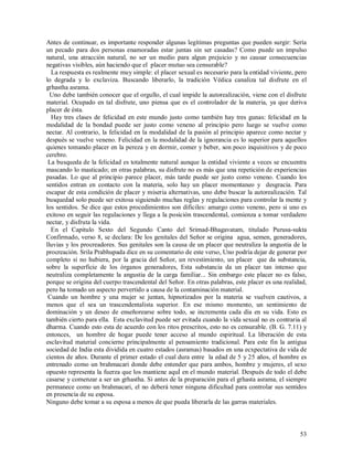 Antes de continuar, es importante responder algunas legítimas preguntas que pueden surgir: Sería
un pecado para dos personas enamoradas estar juntas sin ser casadas? Como puede un impulso
natural, una atracción natural, no ser un medio para algun prejuicio y no causar consecuencias
negativas visibles, aún haciendo que el placer mutuo sea censurable?
  La respuesta es realmente muy simple: el placer sexual es necesario para la entidad viviente, pero
lo degrada y lo exclaviza. Buscando liberarlo, la tradición Védica canaliza tal disfrute en el
grhastha asrama.
  Uno debe también conocer que el orgullo, el cual impide la autorealización, viene con el disfrute
material. Ocupado en tal disfrute, uno piensa que es el controlador de la materia, ya que deriva
placer de ésta.
  Hay tres clases de felicidad en este mundo justo como también hay tres gunas: felicidad en la
modalidad de la bondad puede ser justo como veneno al principio pero luego se vuelve como
nectar. Al contrario, la felicidad en la modalidad de la pasión al principio aparece como nectar y
después se vuelve veneno. Felicidad en la modalidad de la ignorancia es lo superior para aquellos
quienes tomando placer en la pereza y en dormir, comer y beber, son poco inquisitivos y de poco
cerebro.
 La busqueda de la felicidad es totalmente natural aunque la entidad viviente a veces se encuentra
mascando lo masticado; en otras palabras, su disfrute no es más que una repetición de experiencias
pasadas. Lo que al principio parece placer, más tarde puede ser justo como veneno. Cuando los
sentidos entran en contacto con la materia, solo hay un placer momentaneo y desgracia. Para
escapar de esta condición de placer y miseria alternativas, uno debe buscar la autorealización. Tal
busquedad solo puede ser exitosa siguiendo muchas reglas y regulaciones para controlar la mente y
los sentidos. Se dice que estos procedimientos son dificiles: amargo como veneno, pero si uno es
exitoso en seguir las regulaciones y llega a la posición trascendental, comienza a tomar verdadero
nectar, y disfruta la vida.
  En el Capitulo Sexto del Segundo Canto del Srimad-Bhagavatam, titulado Purusa-sukta
Confirmado, verso 8, se declara: De los genitales del Señor se origina agua, semen, generadores,
lluvias y los procreadores. Sus genitales son la causa de un placer que neutraliza la angustia de la
procreación. Srila Prabhupada dice en su comentario de este verso, Uno podría dejar de generar por
completo si no hubiera, por la gracia del Señor, un revestimiento, un placer que da substancia,
sobre la superficie de los órganos generadores, Esta substancia da un placer tan intenso que
neutraliza completamente la angustia de la carga familiar... Sin embargo este placer no es falso,
porque se origina del cuerpo trascendental del Señor. En otras palabras, este placer es una realidad,
pero ha tomado un aspecto pervertido a causa de la contaminación material.
 Cuando un hombre y una mujer se juntan, hipnotizados por la materia se vuelven cautivos, a
menos que el sea un trascendentalista superior. En ese mismo momento, un sentimiento de
dominación y un deseo de enseñorearse sobre todo, se incrementa cada día en su vida. Esto es
también cierto para ella. Esta exclavitud puede ser evitada cuando la vida sexual no es contraria al
dharma. Cuando esto esta de acuerdo con los ritos prescritos, esto no es censurable. (B. G. 7.11) y
entonces, un hombre de hogar puede tener acceso al mundo espiritual. La liberación de esta
esclavitud material concierne principalmente al pensamiento tradicional. Para este fin la antigua
sociedad de India esta dividida en cuatro estados (asramas) basados en una ecxpectativa de vida de
cientos de años. Durante el primer estado el cual dura entre la edad de 5 y 25 años, el hombre es
entrenado como un brahmacari donde debe entender que para ambos, hombre y mujeres, el sexo
opuesto representa la fuerza que los mantiene aquÍ en el mundo material. Después de todo el debe
casarse y comenzar a ser un grhastha. Si antes de la preparación para el grhasta asrama, el siempre
permanece como un brahmacari, el no deberá tener ninguna dificultad para controlar sus sentidos
en presencia de su esposa.
Ninguno debe tomar a su esposa a menos de que pueda liberarla de las garras materiales.



                                                                                                  53
 