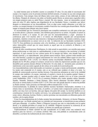 La edad mínima para un hombre casarse se considera 25 años. En esta edad el crecimiento del
cuerpo y los órganos como la prostata terminan definitivamente, el cuerpo no usa más energía para
el crecimiento. Esta energía viene del dhatus tales como sukra, semen, el más elaborado de todos
los dhatus. Después de alcanzar esta edad, un hombre puede liberar su semen para engendrar niños
sin ningún prejuicio para su salud física y mental. De otra manera, tener un intercambio sexual
antes de estos 25 años implica una degradación de sus facultades físicas y mentales que talvez
después se demuestran en sus descendientes. Esto es algo como medio alimentar a un niño (su
cerebro, su cuerpo) durante el crecimiento cuando el necesita rica comida para desarrollarse. Mucha
sangre se requiere para obtener muy poco semen.
  Es recomendado que los Vaisnavas practiquen una completa continencia no sólo para evitar que
se revelen deseos y placeres carnales, sino también para preservar su semen. Al perder el semen se
deteriora la mente y el cuerpo. Es por esto que los trascendentalistas y yogis practican la
continencia para vivir muchos años o al menos sin dificultades causadas por envejecimiento
prematuro, mientras conservan una memoria e inteligencia profundas. De manera contraria, el que
pierde descuidadamente su semen verá en su vida la reducción de sus facultades mentales (S.B.
3.26.57). Este problema no concierne solo a los hombres, es verdad también para las mujeres. El
unico intercambio sexual que no causa muerte es aquel que no es contrario al dharma y así
representa a Dios.
A parte de tales consideraciones fisiológicas, la vida sexual es equivalente a un suicidio para quien
desea perfeccionar su vida (esto es, espiritualmente), si esto es contrario a las escrituras: el mundo
espiritual, el cual consiste en tres cuartas partes de la energía del Señor, esta situado bajo este
mundo material, y es especialmente para quienes nunca renacen. Otros, quienes están atraidos por
una vida familiar y quienes no siguen estríctamente los votos de celibato deben seguir en estos tres
mundos materiales. (S.B. 2.6.20). Los dharma sastras recomiendan abandonar toda vida sexual
después de los 40 años, porque el contacto sexual revive todas las impresiones pasadas que no son
deseables para quienes desean obtener la liberación. En esta edad, es momento para considerar el
matrimonio como una unión sagrada de dos almas en la senda de la autorealización.
Los trascendentalistas están intereseados en mantener su cuerpo y mente perfectamente saludables.
La mente está contenida en el cuerpo, este es un vehículo que conduce al alma a la meta. La
perdida de semen puede acarrear muchas lesiones. Esta preciosa substancia no solo le da vitalidad
al cuerpo sino también a la mente, nutriendo el cerebro a través de la medula espinal: Santos y
sannyasis... quienes pueden subir el semen hasta el cerebro...pueden vivir en el reino conocido
como brahmaloka. (S.B. 11.6.47) En el comienzo Brahma creo cuatro grandes sabios llamados
Sanaka, Sananda, Sanatana y Sanat Kumara. Ellos fueron altamente elevados debido a que
elevavan su semen hasta el cerebro (S.B. 3.12.4). Pero uno sólo puede hacerlo si nunca ha perdido
su fluido seminal. Tales personas son llamadas urdhva-retasah (S.B. 3.12.4).
Consecuentemente, la pérdida de semen debilita nuestras facultades intelectuales, mientras si se
retiene éstas se incrementan. De hecho, el cerebro y el semen tiene composición quimica similar:
ambos son muy ricos en lecitina, más que alguna otra parte del cuerpo. La lecitina también es un
constituyenye esencial de los tejidos nerviosos. Los principales constituyentes del fluido seminal
como calcio, albumina, lecitina, fósforo y núcleo proteinas son encontrados en diferentes partes del
cerebro y de la espina dorsal.
  Como los trascendentalistas de la India siempre han proclamado, Alcmeon y el doctor Pitágoras,
mantenian que ese fluido seminal una vez retenido por una persona, se transforma en una sustancia
sutil para alimentar el cerebro. Platón y Pitágoras creyeron que este se relaciónaba con la espina
dorsal y su pérdida privaban al cuerpo de su vitalidad. Pitágoras reconocía la existencia de un
vínculo entre el fluido seminal y el cerebro, el último era nutrido por el primero.
  Tradicionalment el fluido seminal ha sido considerado en la India como una sustancia muy
nutritiva para los nervios y el sistema cerebral. Más aun, esta pérdida es considerada como un
disturbio y un factor de malnutrición de estos sistemas.


                                                                                                   54
 