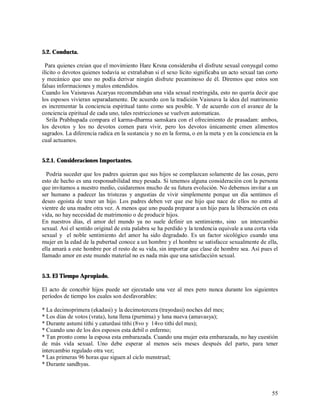 5.2. Conducta.

  Para quienes creian que el movimiento Hare Krsna consideraba el disfrute sexual conyugal como
ilícito o devotos quienes todavía se extrañaban si el sexo lícito significaba un acto sexual tan corto
y mecánico que uno no podía derivar ningún disfrute pecaminoso de él. Diremos que estos son
falsas informaciones y malos entendidos.
Cuando los Vaisnavas Acaryas recomendaban una vida sexual restringida, esto no quería decir que
los esposos vivieran separadamente. De acuerdo con la tradición Vaisnava la idea del matrimonio
es incrementar la conciencia espiritual tanto como sea posible. Y de acuerdo con el avance de la
conciencia epiritual de cada uno, tales restricciones se vuelven automaticas.
   Srila Prabhupada compara el karma-dharma samskara con el ofrecimiento de prasadam: ambos,
los devotos y los no devotos comen para vivir, pero los devotos únicamente cmen alimentos
sagrados. La diferencia radica en la sustancia y no en la forma, o en la meta y en la conciencia en la
cual actuamos.


5.2.1. Consideraciones Importantes.

  Podria suceder que los padres quieran que sus hijos se complazcan solamente de las cosas, pero
esto de hecho es una responsabilidad muy pesada. Si tenemos alguna consideración con la persona
que invitamos a nuestro medio, cuidaremos mucho de su futura evolución. No debemos invitar a un
ser humano a padecer las tristezas y angustias de vivir simplemente porque un día sentimos el
deseo egoista de tener un hijo. Los padres deben ver que ese hijo que nace de ellos no entra al
vientre de una madre otra vez. A menos que uno pueda preparar a un hijo para la liberación en esta
vida, no hay necesidad de matrimonio o de producir hijos.
En nuestros días, el amor del mundo ya no suele definir un sentimiento, sino un intercambio
sexual. Así el sentido original de esta palabra se ha perdido y la tendencia equivale a una corta vida
sexual y el noble sentimiento del amor ha sido degradado. Es un factor sicológico cuando una
mujer en la edad de la pubertad conoce a un hombre y el hombre se satisfacce sexualmente de ella,
ella amará a este hombre por el resto de su vida, sin importar que clase de hombre sea. Así pues el
llamado amor en este mundo material no es nada más que una satisfacción sexual.


5.3. El Tiempo Apropiado.

El acto de concebir hijos puede ser ejecutado una vez al mes pero nunca durante los siguientes
períodos de tiempo los cuales son desfavorables:

* La decimoprimera (ekadasi) y la decimotercera (trayodasi) noches del mes;
* Los días de votos (vrata), luna llena (purnima) y luna nueva (amavasya);
* Durante astumi tithi y caturdasi tithi (8vo y 14vo tithi del mes);
* Cuando uno de los dos esposos esta debil o enfermo;
* Tan pronto como la esposa esta embarazada. Cuando una mujer esta embarazada, no hay cuestión
de más vida sexual. Uno debe esperar al menos seis meses después del parto, para tener
intercambio regulado otra vez;
* Las primeras 96 horas que siguen al ciclo menstrual;
* Durante sandhyas.



                                                                                                   55
 