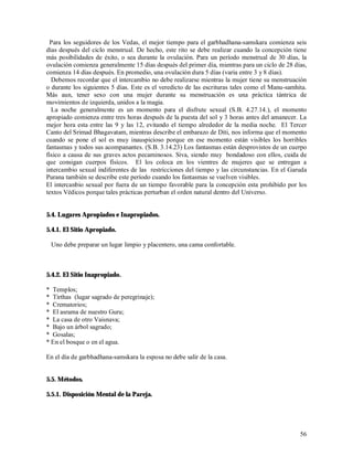 Para los seguidores de los Vedas, el mejor tiempo para el garbhadhana-samskara comienza seis
días después del ciclo menstrual. De hecho, este rito se debe realizar cuando la concepción tiene
más posibilidades de éxito, o sea durante la ovulación. Para un período menstrual de 30 días, la
ovulación comienza generalmente 15 días después del primer día, mientras para un ciclo de 28 días,
comienza 14 días después. En promedio, una ovulación dura 5 días (varia entre 3 y 8 días).
  Debemos recordar que el intercambio no debe realizarse mientras la mujer tiene su menstruación
o durante los siguientes 5 días. Este es el veredicto de las escrituras tales como el Manu-samhita.
Más aun, tener sexo con una mujer durante su menstruación es una práctica tántrica de
movimientos de izquierda, unidos a la magia.
  La noche generalmente es un momento para el disfrute sexual (S.B. 4.27.14.), el momento
apropiado comienza entre tres horas después de la puesta del sol y 3 horas antes del amanecer. La
mejor hora esta entre las 9 y las 12, evitando el tiempo alrededor de la media noche. El Tercer
Canto del Srimad Bhagavatam, mientras describe el embarazo de Diti, nos informa que el momento
cuando se pone el sol es muy inauspicioso porque en ese momento están visibles los horribles
fantasmas y todos sus acompanantes. (S.B. 3.14.23) Los fantasmas están desprovistos de un cuerpo
físico a causa de sus graves actos pecaminosos. Siva, siendo muy bondadoso con ellos, cuida de
que consigan cuerpos físicos. El los coloca en los vientres de mujeres que se entregan a
intercambio sexual indiferentes de las restricciones del tiempo y las circunstancias. En el Garuda
Purana también se describe este período cuando los fantasmas se vuelven visibles.
El intercanbio sexual por fuera de un tiempo favorable para la concepción esta prohibido por los
textos Védicos porque tales prácticas perturban el orden natural dentro del Universo.


5.4. Lugares Apropiados e Inapropiados.

5.4.1. El Sitio Apropiado.

 Uno debe preparar un lugar limpio y placentero, una cama confortable.



5.4.2. El Sitio Inapropiado.

* Templos;
* Tirthas (lugar sagrado de peregrinaje);
* Crematorios;
* El asrama de nuestro Guru;
* La casa de otro Vaisnava;
* Bajo un árbol sagrado;
* Gosalas;
* En el bosque o en el agua.

En el día de garbhadhana-samskara la esposa no debe salir de la casa.


5.5. Métodos.

5.5.1. Disposición Mental de la Pareja.




                                                                                                56
 