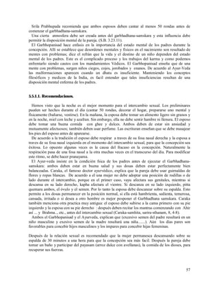 Srila Prabhupada recomienda que ambos esposos deben cantar al menos 50 rondas antes de
comenzar el garbhadhana-samskara.
  Una cierta atmosfera debe ser creada antes del garbhadhana-samskara y esta influencia debe
permitir la disposición mental de la pareja. (S.B. 3.23.11).
  El Garbhopanisad hace enfasis en la importancia del estado mental de los padres durante la
concepción. Allí se establece que desordenes mentales y físicos en el nacimiento son resultado de
mentes con problemas; dice el refrán que la vida y el destino de un niño dependen del estado
mental de los padres. Este es el complicado proceso y los trabajos del karma y como podemos
enfrentarlo siendo cautos con los mandamientos Védicos. El Garbhopanisad enseña que de una
mente con problemas, surgen niños ciegos, cojos, jorobados y enanos. De acuerdo al Ayur-Veda
las malformaciones aparecen cuando un dhatu es insuficiente. Manteniendo los conceptos
filosóficos y medicos de la India, es facil entender que tales insuficiencias resultan de una
disposición mental enferma de los padres.


5.5.1.1. Recomendaciones.

  Hemos visto que la noche es el mejor momento para el intercambio sexual. Los preliminares
pueden ser hechos durante el día (cantar 50 rondas, decorar el hogar, prepararse uno mental y
físicamente (bañarse, vestirse). En la mañana, la esposa debe tomar un alimento ligero sin granos y
en la noche, miel con leche y azafran. Sin embargo, ella no debe sentir hambre ni llenura. El esposo
debe tomar una buena comida con ghee y dulces. Ambos deben de estar sin ansiedad y
mutuamente afectuosos; también deben usar perfume. Las escrituran enseñan que se debe masajear
los pies del esposo antes de aparearse.
  De acuerdo a la tradición el esposo debe respirar a traves de su fosa nasal derecha y la esposa a
traves de su fosa nasal izquierda en el momento del intercambio sexual, para que la concepción sea
éxitosa. Lo opuesto algunas veces es la causa del fracaso en la concepción. Naturalmente la
respiración pasa de una fosa nasal a la otra muchas veces en el transcurso del día. Para modificar
este ritmo, se debe hacer pranayama.
  El Ayur-veda insiste en la condición fsica de los padres antes de ejecutar el Garbhadhana-
samskara: ambos deben estar en buena salud y sus dosas deben estar perfectamente bien
balanceadas. Caraka, el famoso doctor ayurvédico, explica que la pareja debe usar guirnaldas de
flores y ropas blancas. De acuerdo a el una mujer no debe adoptar una posición de rodillas o de
lado durante el intercambio, porque en el primer caso, vayu afectara sus genitales, mientras si
descansa en su lado derecho, kapha afectara el vientre. Si descanza en su lado izquierdo, pitta
quemara ambos, el óvulo y el semen. Por lo tanto la esposa debe descanzar sobre su espalda. Esto
permite a los dosas permanecer en la posición normal, si ella está hambrienta, sedienta, temerosa,
cansada, irritada o si desea a otro hombre es mejor posponer el Garbhadhana samskara. Caraka
también menciona otra practica muy antigua: el esposo debe subirse a la cama primero con su pie
izquierdo y la esposa con su pie derecho : después deben recitar los mantras comenzando con Ahir
así ... y Brahma.., etc., antes del intercambio sexual (Caraka-samhita, sarira-sthanam, 8, 4-8).
  Ambos el Garbhopanisad y el Ayurveda, explican que (excesivo semen del padre resultará en un
niño masculino y exesivo semen de la madre resultará una niña.......). Aún los días pares son
favorables para concebir hijos masculinos y los impares para concebir hijas femeninas.

Después de la relación sexual es recomendado que la mujer permanesca descansando sobre su
espalda de 30 minutos a una hora para que la concepción sea más facil. Después la pareja debe
tomar un baño y participar del payasam (arroz dulce con avellanas), la comida de los dioses, para
recuperar sus fuerzas.



                                                                                                 57
 