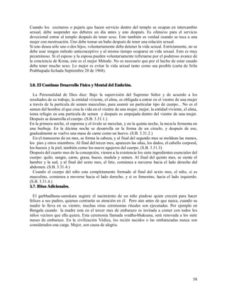 Cuando los cocineros o pujaris que hacen servicio dentro del templo se ocupan en intercambio
sexual, debe suspender sus deberes un día antes y uno después. Es ofensivo para el servicio
devocional entrar al templo después de tener sexo. Esto también es verdad cuando se toca a una
mujer con mestruación. Uno debe tomar un baño después de tener una relación sexual.
Si uno desea sólo uno o dos hijos, voluntariamente debe detener la vida sexual. Estríctamente, no se
debe usar ningun método anticonceptivo y al mismo tiempo ocuparse en vida sexual. Esto es muy
pecaminoso. Si el esposo y la esposa pueden voluntariamente refrenarse por el poderoso avance de
la conciencia de Krsna, este es el mejor Método. No es necesario que por el hecho de estar casado
deba tener mucho sexo. Lo mejor es evitar la vida sexual tanto como sea posible (carta de Srila
Prabhupada fechada Septiembre 20 de 1968).


5.6. El Continuo Desarrollo Físico y Mental del Embrión.

  La Personalidad de Dios dice: Bajo la supervisión del Supremo Señor y de acuerdo a los
resultados de su trabajo, la entidad viviente, el alma, es obligada a entrar en el vientre de una mujer
a través de la partícula de semen masculino, para asumir un particular tipo de cuerpo... No es el
semen del hombre el que crea la vida en el vientre de una mujer; mejor, la entidad viviente, el alma,
toma refugio en una particula de semen y después es empujada dentro del vientre de una mujer.
Después se desarrolla el cuerpo. (S.B. 3.31.1.)
En la primera noche, el esperma y el óvulo se mezclan, y en la quinta noche, la mezcla fermenta en
una burbuja. En la décima noche se desarrolla en la forma de un ciruelo, y después de eso,
gradualmente se vuelve una masa de carne como un huevo. (S.B. 3.31.2.)
  En el transcurso de un mes, se forma la cabeza, y al final del segundo mes se moldean las manos,
los pies y otros miembros. Al final del tercer mes, aparecen las uñas, los dedos, el cabello corporal,
los huesos y la piel, también como los nueve agujeros del cuerpo. (S.B. 3.31.3)
Después del cuarto mes de la concepción, vienen a la existencia los siete ingredientes esenciales del
cuerpo: quilo, sangre, carne, grasa, hueso, medula y semen. Al final del quinto mes, se siente el
hambre y la sed, y al final del sexto mes, el feto, comienza a moverse hacia el lado derecho del
abdomen. (S.B. 3.31.4.)
  Cuando el cuerpo del niño esta completamente formado al final del sexto mes, el niño, si es
masculino, comienza a moverse hacia el lado derecho, y si es femenino, hacia el lado izquierdo.
(S.B. 3.31.4.)
5.7. Ritos Adicionales.

  El garbhadhana-samskara sugiere el nacimiento de un niño piadoso quien crecerá para hacer
felices a sus padres, quienes centrarán su atención en él. Pero aún antes de que nazca, cuando su
madre lo lleva en su vientre, muchas otras ceremonias rituales son ejecutadas. Por ejemplo en
Bengala cuando la madre esta en el tercer mes de embarazo es invitada a comer con todos los
niños vecinos que ella quiera. Esta ceremonia llamada svadha-bhaksana, será renovada a los siete
meses de embarazo. En la civilización Védica, los recién nacidos o las embarazadas nunca son
considerados una carga. Mejor, son causa de alegria.




                                                                                                    58
 