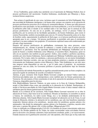 El rey Yudhisthira, quien estaba muy satisfecho con el nacimiento de Maharaja Pariksit, hizo el
proceso purificatorio del nacimiento. Eruditos brahmanas, encabezados por Dhaumya y Krpa,
recitaron himnos auspiciosos.

  Para aclarar el significado de este verso, incluimos aquí el comentario de Srila Prabhupada: Hay
una necesidad de brahmanas inteligentes y de buena clase, quienes son expertos en la ejecución de
procesos purificatorios prescritos en el sistema de varnasrama-dharma. A menos que tales procesos
purificatorios sean ejecutados, no hay posibilidad de una buena población, y en la era de Kali-yuga,
la población sobre todo el mundo es de cualidad sudra o los más bajos, por la carencia de este
proceso purificatorio. En esta era no es posible, sin embargo, revivir el proceso Védico de
purificación, por la carencia de las facilidades apropiadas y de buenos brahmanas, pero existe el
sistema Pancaratrika, también recomendado para esta era. El sistema Pancaratrika actúa en la clase
de hombres sudra, supuestamente la población de Kali-yuga y es el proceso purificatorio prescrito
apropiado para la era y tiempo. Tal proceso purificatorio es permitido solo para el crecimiento
espiritual y no para cualquier otro propósito. El crecimiento espiritual nunca está condicionado por
elevado o bajo nacimiento.
Después del proceso purificatorio de garbhadhana, ciertamente hay otros procesos, como
simantonnayana, etc., durante el período de embarazo, y cuando el niño nace el primer proceso
purificatorio es jata-karma. Este fue ejecutado debidamente por Mahajaraja Yudhisthira con la
ayuda de buenos y eruditos brahmanas como Dhaumya, el sacerdote Real y Krpacarya, quien no
sólo era un sacerdote sino también un gran general. Ambos, estos eruditos y perfectos sacerdotes,
asistidos por otros buenos brahmanas, fueron empleados por Maharaja Yudhisthira para ejecutar la
ceremonia. Por lo tanto, todos los samskaras, o procesos purificatorios, no son meras formalidades
o únicamente funciones sociales, sino que son para propósitos prácticos y pueden ser ejecutados
éxitosamente por brahmanas expertos como Dhaumya y Krpa. Tales brahmanas no son solo raros
sino tampoco están disponibles en esta era, y por lo tanto, para el propósito de crecimiento
espiritual en esta era caída, los Goswamis prefieren el proceso purificatorio bajo las formulas
Pancaratrika...
Pero la práctica del método Pancaratrika no significa automáticamente poner un freno completo a la
ejecución regular de samskaras de acuerdo a la tradición Vaisnava.
Ademas, el gran visionario Srila Gopala Bhatta Goswami compiló un manual Védico samskara
(Sat-kriya-sara-dipika) para sus contemporáneos como también para las futuras generaciones de
Vaisnavas. De esta manera, él hizo consistentes el arte de la ejecución de samskaras con los ideales
Vaisnavas, disponibles para los devotos.
Srila Bhaktisiddhanta Sarasvati Thakura, un gran acarya en la línea de Caitanya Mahaprabhu,
aceptó el Hari-bhakti-vilasa como una autoridad en la adoración de la Deidad. Similarmente, él
aceptó el Sat-kriya-sara-dipika de Srila Gopala Bhatta Goswami como el único manual válido de
samskaras para las futuras generaciones de Vaisnavas.
Basado en la evidencia de las escrituras, Srila Gopala Bhatta Goswami mencionó en su obra la
adoración de Visnu y dejó fuera la de los semidioses. Durante un Samskara, la costumbre es adorar
a Ganesa, los semidioses, los saktis (como Durga, etc.) y las deidades predominantes de los
diferentes planetas. Srila Gopala Bhatta Goswami reemplazó tal adoración con la de Visnu, la cual
otorga la liberación, distinta a la adoración de los semidioses, que solo trae beneficios materiales
temporales: Quienes adoran a los semidioses, nacerán entre los semidioses; quienes adoran a los
antepasados, irán donde los antepasados; quienes adoran a los fantasmas y espíritus, nacerán entre
tales seres; y quienes Me adoran a Mi, vivirán conMigo. (Bhagavad-gita 9.25).
Como es explicado en el Bhagavad-gita (2.42-43): Los hombres de escaso conocimiento están muy
atraídos a las floridas palabras de los Vedas, las cuales recomiendan varias actividades fruitivas
para la elevación a los planetas celestiales, buen nacimiento resultante, poder, y así sucesivamente.
Estando deseosos de la gratificación sensorial y de vida opulenta, ellos dicen que no hay nada más


                                                                                                   6
 