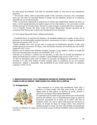 los ocho meses de embarazo. Este debe ser efectuado cuando la luna esta en una constelación
masculina.
* De acuerdo a Manu, debe ser ejecutada cuando el feto comienza a moverse; otros comentarios
dicen que sólo debe ser ejecutada durante el primer mes de embarazo, porque no es realmente
requerida una vez el niño ha nacido.
* Hoy, la ceremonia tradicional de pumsavana es mucho más simplificada; después de tomar un
bano y vestirse apropiadamente, los padres cargan con los ofrecimientos y van a un templo a orarle
al Señor para que les conceda el hijo. Durante su visita al templo, la pareja debe llevar caranamrta.
 En el Capitulo Noveno del Sexto Canto del Srimad Bhagavatam llamado ejecución de la
ceremonia ritual Pumsavana se ofrece una descripción de esta ceremonia.

6.2. El Continuo Desarrollo Físico y Mental del Embrión.

  El embrión deriva su nutrición del alimento y de la bebida tomadas por su madre, el feto crece y
permanece en esa abominable residencia de orina y excrementos, la cual es el lugar de alimento de
toda clase de gusanos.(S.B. 3.31.5)
 Siendo mordido una y otra vez por todo el cuerpo por los hambrientos gusanos, el niño sufre
terrible agonia por su ternura. Así llega a estar inconciente momento tras momento por esta terrible
condición. (s.B. 3.31.6)
Debido a que la madre come alimentos amargos, picantes, o muy salados o acidos, el cuerpo del
niño sufre incesante dolor el cual es casi intolerable. (S.B. 3.31.7.)
Colocado en el amiótico y cubierto por los intestinos, el niño yace en un lado del abdomen, su
cabeza inclinada hacia el vientre y su espalda y cuello doblados como un arco. (S.B. 3.31.8)
 El niño así permanece justo como un pajaro en una jaula sin libertad de movimientos. En ese
momento si el niño tiene fortuna el puede recordar todos los problemas de sus cien pasados
nacimientos, afligido y desdichado. Que posibilidad de paz mental puede haber en semejante
condición.? (S.B. #.31.9)




7. SIMANTONNAYANA: UNA CEREMONIA DONDE EL ESPOSO DIVIDE EL
CABELLO DE SU ESPOSA DIBUJANDO UNA LÍNEA EN LA MITAD.

7.1. Su Importancia.
                                 Esta ceremonia es el medio para mentalmente hacer feliz y
                               pacifica a la futura madre. Ella debe tener lavado su cabello y
                               alguna dama le debe aplicar un perfume de aceite, peinarlo y
                               decorarlo con algunas flores (puspa dharanam).
                               Es importante que la madre tenga salud mental para un desarrollo
                               perfecto del embrión. Así, el simantonnayana juega un papel de
                               protección auyentando de la mente de la madre todo tipo de
                               entidades sutiles. Por esto el esposo debe pasar por encima de su
                               cabeza un arreglo de hojas de mango (drsti). Esta ceremonia
                               también protege el vientre. El Ayur-veda también recomienda que
la mujer en embarazo no vague sola en la noche ya que los bhutas (entidades sutiles) están atraídos
a los fetos.



                                                                                                  60
 