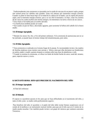 Tradicionalmente esta ceremonia es ejecutada con la ayuda de una pua de un puerco espín, porque
este animal posee los cabellos más grandes. Estas son antenas que transmiten energía cósmica.
Cuando se pinta la línea hacia bajo en la mitad de la cabeza de la madre, con la espina del puerco
espin, esta le transmite energía cósmica, que a su vez ella le transmite a su hijo, como los cuernos
de las vacas los cuales reciben esta misma energía y la transmiten a la tierra a traves de sus cascos.
* Este ritual es favorable para el cerebro del niño.
* La hierba kusa también puede ser usada.
* Son usadas un par de finas y decoradas agujetas, para aumentar la belleza del cabello de la futura
madre.

7.2. El tiempo Apropiado.

* Durante los meses 4to, 6to, u 8vo del primer embarazo. Si la ceremonia de pumsavana aun no se
ha realizado, se puede hacer al mismo tiempo del simantonnayana, pero antes.


7.3. El Sitio Apropiado.

* Esta ceremonia es realizada en el mismo hogar de la pareja. Es recomendado invitar a las madres
de familias piadosas cuyas mentes sean serenas y felices, para que ellas derramen sus bendiciones
en ambos, padre y madre, quienes después se sientan sobre una clase de plataforma o sofa.
* Cuando se termina la ceremonia, se ofrece un festín de kicthri hecho de arroz, urad dal, sésamo,
guee, especies suaves y cocos.




8. SOCYANTI-HOMA: RITO QUE PRECEDE EL NACIMIENTO DEL NIÑO

8.1. El tiempo Apropiado

Al final del embarazo


8.2. El Método

El esposo (o sacerdote) ejecuta el rito para que no haya dificultades en el nacimiento del niño, y
tanto el niño como su madre estén perfectamente seguros.

 Para beneficio del niño el sacerdote o el padre del niño debe recitar himnos auspiciosos con el
sonido de la tambura o un instrumento musical similar, para que así el niño aun en el vientre de su
madre pueda escuchar. Uno también puede invitar a un grupo de músicos que cantaran canciones
Vaisnavas.


                                                                                                   61
 