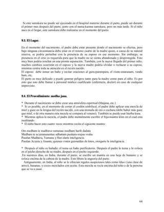 Si este samskara no puede ser ejecutado en el hospital materno durante el parto, puede ser durante
el primer mes después del parto, junto con el nama-karana samskara, pero no más tarde. Si el niño
nace en el hogar, este samskara debe realizarse en el momento del parto.


9.3. El Lugar.

En el momento del nacimiento, el padre debe estar presente donde el nacimiento se efectúa, pero
bajo ninguna circunstancia debe estar en el mismo cuarto de la madre quien, a causa de su natural
reserva, se podría perturbar con la presencia de su esposo en ese momento. Sin embargo, su
presencia en el sitio es requerida para que la madre no se sienta abandonada y desprotegida. Esto
muy bien podría resultar en una pronta separación. También, con la nueva llegada del primer niño,
muchos cambios ocurrirán en el esposo y la nueva madre podría olvidar o rechazar a su esposo,
mientras centra toda su atención en el recién nacido.
El esposo debe tomar un baño y recitar oraciones al guru-parampara, el visnu-smaranam, vande
ham, etc.
El parto es muy delicado y puede generar peligros tanto para la madre como para el niño. Es por
esto que uno debe llamar a personal médico cualificado (enfermera, doctor) en caso de cualquier
improvisto.


9.4. El Procedimiento: medha-jana.

* Durante el nacimiento se debe crear una atmósfera espiritual (bhajana, etc.)
* Si es posible, en el momento de cortar el cordón umbilical, el padre debe aplicar una mezcla de
miel y guee en la lengua del recién nacido, con una moneda de oro o cuchara (debe haber más guee
que miel, o de otra manera esta mezcla se compara al veneno). También se puede usar hierba kusa.
* Mientras aplica la mezcla, el padre debe mentalmente escribir el bija-mantra klim en el cual esta
meditando.
* El debe hacer esto cuatro veces mientras recita el siguiente mantra:

Om medham te madhava-vamanau medham harih dadatu
Medham te acyutananantau adhattam puskara-srajau svaha
Puedan Madhava, Vamana y Hari darte inteligencia.
Puedan Acyuta y Ananta, quienes visten guirnaldas de lotos, otorgarte la inteligencia.

* Después el niño es bañado; el toma un baño purificatorio. Después el padre lo toma y lo coloca
en el pecho derecho de su madre, después en el pecho izquierdo.
 En nuestros días, en India, durante el parto, se escribe un mantra en una hoja de baniano y se
coloca encima de la cabeza de la madre. Esto libera la angustia del parto.
  Antiguamente, en India, al niño se le ofrecian regalos auspiciosos tales como kha-i (una clase de
arroz), bananas, y cocos mezclados con aceite. Esta mezcla se rocía encima del niño o de la persona
que se va a casar.




                                                                                                64
 