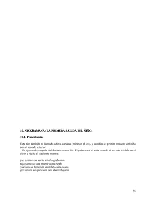 10. NISKRAMANA: LA PRIMERA SALIDA DEL NIÑO.

10.1. Presentación.

Este rito también es llamado aditya-darsana (mirando el sol), y santifica el primer contacto del niño
con el mundo exterior.
  Es ejecutado después del decimo cuarto día. El padre saca al niño cuando el sol esta visible en el
cielo y recita el siguiente mantra:

yac caksur esa savita sakala-grahanam
raja samasta-sura-murtir asesa-tejah
yasyajnaya bhramati sambhrta-kala-cakro
govindam adi-purusam tam aham bhajami




                                                                                                  65
 
