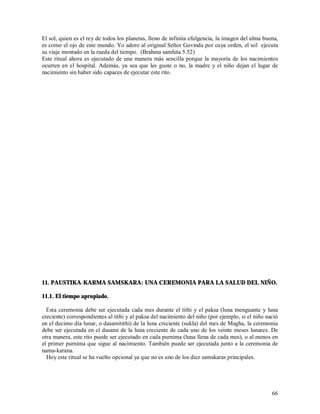 El sol, quien es el rey de todos los planetas, lleno de infinita efulgencia, la imagen del alma buena,
es como el ojo de este mundo. Yo adoro al original Señor Govinda por cuya orden, el sol ejecuta
su viaje montado en la rueda del tiempo. (Brahma samhita 5.52)
Este ritual ahora es ejecutado de una manera más sencilla porque la mayoría de los nacimientos
ocurren en el hospital. Además, ya sea que les guste o no, la madre y el niño dejan el lugar de
nacimiento sin haber sido capaces de ejecutar este rito.




11. PAUSTIKA-KARMA SAMSKARA: UNA CEREMONIA PARA LA SALUD DEL NIÑO.

11.1. El tiempo apropiado.

  Esta ceremonia debe ser ejecutada cada mes durante el tithi y el paksa (luna menguante y luna
creciente) correspondientes al tithi y al paksa del nacimiento del niño (por ejemplo, si el niño nació
en el decimo día lunar, o dasamitithi) de la luna creciente (sukla) del mes de Magha, la ceremonia
debe ser ejecutada en el dasami de la luna creciente de cada uno de los veinte meses lunares. De
otra manera, este rito puede ser ejecutado en cada purnima (luna llena de cada mes), o al menos en
el primer purnima que sigue al nacimiento. También puede ser ejecutada junto a la ceremonia de
nama-karana.
  Hoy este ritual se ha vuelto opcional ya que no es uno de los diez samskaras principales.




                                                                                                   66
 