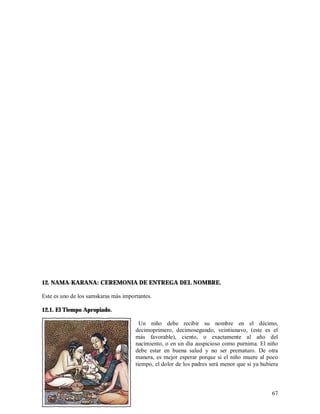 12. NAMA-KARANA: CEREMONIA DE ENTREGA DEL NOMBRE.

Este es uno de los samskaras más importantes.

12.1. El Tiempo Apropiado.

                                        Un niño debe recibir su nombre en el décimo,
                                      decimoprimero, decimosegundo, veintiunavo, (este es el
                                      más favorable), ciento, o exactamente al año del
                                      nacimiento, o en un día auspicioso como purnima. El niño
                                      debe estar en buena salud y no ser prematuro. De otra
                                      manera, es mejor esperar porque si el niño muere al poco
                                      tiempo, el dolor de los padres será menor que si ya hubiera



                                                                                              67
 