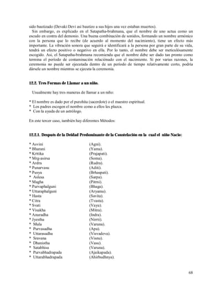 sido bautizado (Devaki Devi así bautizo a sus hijos una vez estaban muertos).
  Sin embargo, es explicado en el Satapatha-brahmana, que el nombre de uno actua como un
escudo en contra del demonio. Una buena combinación de sonidos, formando un nombre armónico
con la persona que lo recibe (de acuerdo al momento del nacimiento), tiene un efecto más
importante. La vibración sonora que seguirá e identificará a la persona por gran parte de su vida,
tendrá un efecto positivo o negativo en ella. Por lo tanto, el nombre debe ser meticulósamente
escogido. Asi, el Satapatha-brahmana recomienda que el nombre debe ser dado tan pronto como
termina el período de contaminación relaciónado con el nacimiento. Si por varias razones, la
ceremonia no puede ser ejecutada dentro de un período de tiempo relativamente corto, podría
dársele un nombre mientras se ejecuta la ceremonia.


12.2. Tres Formas de Llamar a un niño.

 Usualmente hay tres maneras de llamar a un niño:

* El nombre es dado por el purohita (sacerdote) o el maestro espiritual.
* Los padres escogen el nombre como a ellos les plazca.
* Con la ayuda de un astrólogo.

En este tercer caso, también hay diferentes Métodos:


12.2.1. Después de la Deidad Predominante de la Constelación en la cual el niño Nacio:

* Asvini                             (Agni).
* Bharani                            (Yama).
* Krttika                            (Prajapati).
* Mrg-asirsa                         (Soma).
* Ardra                              (Rudra).
* Punarvasu                          (Aditi).
* Pusya                              (Brhaspati).
* Aslesa                             (Sarpa).
* Magha                              (Pitrni).
* Purvaphalguni                      (Bhaga).
* Uttaraphalguni                     (Aryama).
* Hasta                              (Savita).
* Citra                              (Tvasta).
* Svati                              (Vayu).
* Visakha                            (Mitra).
* Anuradha                           (Indra).
* Jyestha                            (Nirrti).
* Mula                               (Varuna).
* Purvasadha                         (Apa).
* Uttarasadha                        (Visvadeva).
* Sravana                            (Visnu).
* Dhanistha                          (Vasu).
* Satabhisa                          (Varuna).
* Purvabhadrapada                    (Ajaikapada).
* Uttarabhadrapada                   (Ahirbudhnya).


                                                                                               68
 