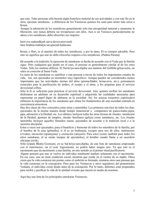 que esto. Tales personas sólo buscan algún beneficio material de sus actividades y con este fin en la
mira, ejecutan samskaras, a diferencia de los Vaisnavas quienes los usan para atraer más cerca a
Krsna.
Aunque la adoración de los semidioses generalmente solo trae prosperidad material y raramente la
liberación, uno nunca debería ser irrespetuoso con ellos. Aun si un Vaisnava particularmente no
adora a los semidioses, debe ofrecerles sus respetos:

harir eva sadaradhyah sarva-devesvaresvarah
itare brahma-rudradya navajneyah kadacana

Krsna, o Hari, es el maestro de todos los semidioses, y por lo tanto, El es siempre adorable. Pero
esto no significa que uno no debe ofrecerles respetos a los semidioses. (Padma Purana)

De acuerdo a la tradición, la ejecución de samskaras es hecha de acuerdo con el Veda que la familia
sigue. Pero cualquiera que pueda ser el caso, el proceso es generalmente similar al de los otros
Vedas. Sólo los mantras difieren. El Sat-kriya-sara-dipika usa mantras del Gobhila-grhya-sutra, un
sutra en conexión al Sama Veda.
La meta de los samskaras es santificar a una persona a través de todos los importantes estados de
vida. Así, son ejecutados en momentos muy específicos. Aunque pueden ser considerados menos
importantes que las actividades eternas del alma (prema-bhakti, krsna-seva, etc.), permanecen
esenciales para la purificación de ambos, el cuerpo y el alma, y los preparan para el servicio
devocional a Dios.
Sólo la fe es suficiente para practicar el servicio devocional. Aún, quienes reciben los samskaras
disfrutaran un adelanto en su desarrollo espiritual y adquirirán las cualidades necesarias para
representar un papel digno de alabanza en la sociedad. Así, los acaryas (maestros espirituales)
enfatizan la importancia de los samskaras que sitúan los fundamentos de una sociedad centrada en
coexistencia armoniosa.
Hay dos clases de ritos conocidos como nitya y naimittika. Los primeros son ritos de todos los días,
ejecutados de la misma manera desde tiempo inmemorial y compuestos de panca-maha-yajna,
japa, adoración a la Deidad, etc. Los últimos incluyen todas las otras formas de rituales: instalación
de la Deidad, apertura de templos, rituales familiares (grhya) como samskaras, etc. Los rituales
naimittika incluyen aquellos llamados srauta, ejecutados de acuerdo a la tradición local o a la
sucesión discipular.
Estos a veces son ejecutados, para el beneficio y bienestar de todos los miembros de la familia, por
el hombre de la casa (grhastha), si él es un brahmana, excepto para tres de ellos: matrimonio
(vivaha); iniciación (upanayana) y cremación (antyesti). Para estos (como también para todos los
otros samskaras, el se siente incapaz de ejecutarlos), el hombre casado llama a un sacerdote
oficiante (rtvik).
Srila Gopala Bhatta Goswami, en su Sat-kriya-sara-dipika, da una lista de samskaras empezando
con el matrimonio, sin el cual, lógicamente, no podría haber ningún otro. Ya que este es el
sacramento que da nacimiento a una familia, en este sentido es el primer ritual purificatorio.
Alguno pensará que uno se vuelve un individuo totalmente maduro solamente con el nacimiento.
En ese caso, uno no tiene condición social, mientras que reside en el vientre de su madre. Otros
creen que la vida comienza tan pronto como el embrión es formado, mientras otros aun piensan que
la vida comienza en la concepción. Pero para los Vaisnavas y otros seguidores del pensamiento
Vedanta, el individuo existe desde antes de la concepción. Por lo tanto, debemos estar preparados
para recibir y purificar la vida de la entidad viviente que nacerá en medio de nosotros.

Aquí hay una lista de los principales samskaras Vaisnavas:



                                                                                                    7
 