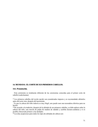 14. MUNDANA: EL CORTE DE SUS PRIMEROS CABELLOS.

14.1. Presentación.

  Esta ceremonia es totalmente diferente de las ceremonias conocidas para el primer corte de
cabello (cuda-karana).

* Los primeros cabellos del recién nacido son considerados impuros y es recomendado afeitarlos
antes del sexto mes, después del nacimiento.
 Ya que la cabeza del niño todavía es muy frágil, uno puede usar una razuradora eléctrica para no
herirlo.
* De acuerdo a la tradición, después de la afeitada de sus primeros cabellos, se debe aplicar sobre la
cabeza del niño, una mezcla de pulpa de madera de sándalo y azafrán (kesara-candana) y si es
posible ofrecersela primero a las deidades.
* Los días auspiciosos para todos los tipos de afeitadas de cabeza son:


                                                                                                   71
 