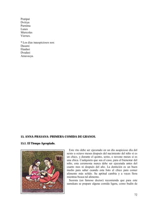 Pratipat
Dvitiya
Purnima
Lunes
Miercoles
Viernes.

* Los días inauspiciosos son:
Dasami
Ekadasi
Dvadasi
Amavasya.




15. ANNA-PRASANA: PRIMERA COMIDA DE GRANOS.

15.1. El Tiempo Apropiado.

                                  Este rito debe ser ejecutado en un día auspicioso día del
                                sexto u octavo meses después del nacimiento del niño si es
                                un chico, y durante el quinto, sexto, o noveno meses si es
                                una chica. Cualquiera que sea el caso, para el bienestar del
                                niño, esta ceremonia nunca debe ser ejecutada antes del
                                cuarto mes ni después del año. La dentición es un buen
                                medio para saber cuando esta listo el chico para comer
                                alimento más solido. Su aptitud cambia y a veces llora
                                mientras busca tal alimento.
                                  Susruta (un famoso doctor) recomienda que para este
                                samskara se prepare alguna comida ligera, como budín de


                                                                                         72
 