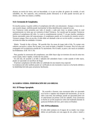 alcanza un terrón de tierra, será un hacendado, si va por un plato de granos de comida, el será
saludable, etc. Por supuesto, esta ceremonia puede efectuarse si el niño puede moverse por sí
mismo, aún sobre sus manos y rodillas.


15.3. Ceremonia de Cumpleaños.

En muchos paises, la gente celebra el cumpleanos del niño con entusiasmo. Aunque a veces esta es
una ocasión alegre, también puede incrementar la falsa identificación corporal en uno.
Los Vaisnavas están presentes por todo el mundo y cada país tiene su propia cultura la cual
necesariamente no tiene que ser contraria al ideal Vaisnava. Así sucede que las parejas Vaisnavas
celebren el cumpleanos del niño. Lo cual es completamente normal. Y ya que muchos samskaras
fueron ejecutados antes del anna-prasana, el cumpleanos puede ser la ocasión de reunión social y
Vaisnava sangas. Pero en ese día, el niño debe ser alentado a dar en vez de recibir y a actuar como
sirviente de todas las entidades vivientes.

  Madre Yasoda le dijo a Krsna, Mi querido hijo, ha causa de jugar todo el día, Tu cuerpo esta
cubierto con polvo y arena. Por lo tanto, ven, toma un baño y limpiate Tú mismo. Hoy la Luna está
conjugada con la auspiciosa estrella de Tu nacimiento. Por lo tanto, se puro y da vacas en caridad a
los brahmanas. (S.B. 10.11.18)

  Para guardar la ceremonia del cumpleanos, uno debe hacer algo en terminos de una de estas tres
cosas (yajna, dana o tapah), o todas las tres juntas.
  En este día, de acuerdo a al tithi o naksatra del calendario lunar o solar cuando el niño nacio,
puede ser ejecutado un sacrificio de fuego.
  El primer cumpleanos del niño debe ser celebrado de una manera muy especial.
La tendencia del niño también puede ser verificada en este momento si aun no se ha hecho debido a
la inhabilidad del niño para arrastrarse facilmente.




16. KARNA-VEDHA: PERFORACIÓN DE LAS OREJAS.

16.1. El Tiempo Apropiado.

                                         De acuerdo a Susruta, esta ceremonia debe ser ejecutada
                                       en el sexto o septimo mes después del nacimiento, ya sea un
                                       niño o una nina. Sin embargo, puede ser ejecutada junto con
                                       el cada-karana (el primer corte de cabello). Esta ceremonia
                                       es hecha en un día auspicioso antes del mediodia durante la
                                       quincena brillante del mes, pero nunca en Ekadasi.

                                       16.2. El Procedimiento.

                                       El niño debe sentarse en el regazo de su madre. Las orejas
                                       deben ser perforadas con una aguja de oro, plata o metal y


                                                                                                 74
 