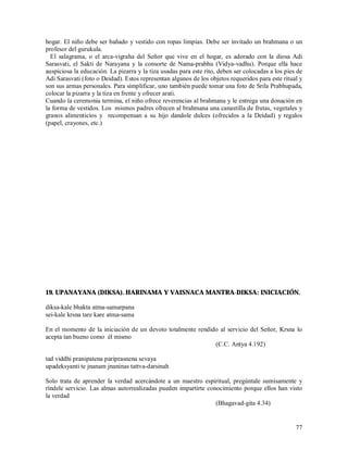 hogar. El niño debe ser bañado y vestido con ropas limpias. Debe ser invitado un brahmana o un
profesor del gurukula.
  El salagrama, o el arca-vigraha del Señor que vive en el hogar, es adorado con la diosa Adi
Sarasvati, el Sakti de Narayana y la consorte de Nama-prabhu (Vidya-vadhu). Porque ella hace
auspiciosa la educación. La pizarra y la tiza usadas para este rito, deben ser colocadas a los pies de
Adi Sarasvati (foto o Deidad). Estos representan algunos de los objetos requeridos para este ritual y
son sus armas personales. Para simplificar, uno también puede tomar una foto de Srila Prabhupada,
colocar la pizarra y la tiza en frente y ofrecer arati.
Cuando la ceremonia termina, el niño ofrece reverencias al brahmana y le entrega una donación en
la forma de vestidos. Los mismos padres ofrecen al brahmana una canastilla de frutas, vegetales y
granos alimenticios y recompensan a su hijo dandole dulces (ofrecidos a la Deidad) y regalos
(papel, crayones, etc.)




19. UPANAYANA (DIKSA). HARINAMA Y VAISNACA MANTRA-DIKSA: INICIACIÓN.

diksa-kale bhakta atma-samarpana
sei-kale krsna tare kare atma-sama

En el momento de la iniciación de un devoto totalmente rendido al servicio del Señor, Krsna lo
acepta tan bueno como él mismo
                                                             (C.C. Antya 4.192)

tad viddhi pranipatena pariprasnena sevaya
upadeksyanti te jnanam jnaninas tattva-darsinah

Solo trata de aprender la verdad acercándote a un maestro espiritual, pregúntale sumisamente y
ríndele servicio. Las almas autorrealizadas pueden impartirte conocimiento porque ellos han visto
la verdad
                                                                 (Bhagavad-gita 4.34)


                                                                                                   77
 
