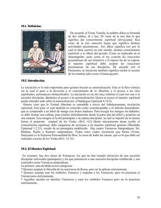 19.1. Definicion.

                                         De acuerdo al Visnu Yamala, la palabra diksa es formada
                                       de dos silabas, di y ksa. Di viene de la raiz dan lo que
                                       significa dar conocimiento espiritual (divya-jana). Ksa
                                       viene de la raiz sanscrita ksaya que significa destruir
                                       actividades pecaminosas. Así, diksa significa eso por lo
                                       cual el alma cautiva en este mundo, alcanza conocimiento
                                       espiritual y se libera del pecado. Como es explicado en el
                                       Sarasangraha: justo como el rey cosecha las reacciones
                                       pecaminosas de sus ministros y el esposo las de su esposa,
                                       el maestro espiritual debe aceptar las reacciones
                                       pecaminosas de sus discípulos. De acuerdo con el
                                       Pancaratra, la iniciación también significa recibir el secreto
                                       de los mantras tales como el kama-gayatri.

19.2. Introduccion.

La iniciación es lo más importante para quienes buscan su autorealización. Esta es la llave mística
sin la cual el paso a la devoción y al conocimiento de lo Absoluto y el acceso a los ritos
espirituales, permanecen obstaculizados. La iniciación es un rito muy solemne el cual nos une a la
sucesión discipular, dándonos el acceso a la autorrealización. Quien se acerca al maestro espiritual
puede entender todo sobre la autorealización. (Chandogya-Upanisad 6.14.2).
  Hemos visto que la Verdad Absoluta es entendida a través del Sabda-pramana, revelación
espiritual, Este paso el cual también es conocido como avaroha-pantha o el método descendente,
que es comparado a un árbol de mango con frutos maduros. Para recoger los mangos sin dañarlos,
se debe formar una cadena, para traerlos delicádamente desde la parte alta del árbol y ponerlos en
una canasta. Esta imagen es la del parampara o la cadena discipular, la cual se imparte de la misma
forma el propósito original de los Vedas. (B.G. 4.2) Quien sinceramente desea recibir el
conocimiento espiritual, debe asegurarse de acercarse a un maestro espiritual genuino (Mundaka
Upanisad 1.2.12), venido de un parampara establecido. Hay cuatro Vaisnavas Sampradayas: Sri,
Brahma, Rudra y Kumara sampradayas. Todos estos cuatro reconocen que Krsna (Visnu,
Narayana) es la Suprema Personalidad de Dios, la causa de todas las causas, que es lo que debe ser
realizado a través de los Vedas (B.G. 15.15).


19.3. El Maestro Espiritual.

 En resumen, hay dos clases de Vaisnavas: los que no han tomado iniciación de una sucesión
discipular autorizada (parampara) y los que pertenecen a una sucesión discipular establecida y son
conocidos como Vaisnava sampradayas.
La primera esta dividida en tres categorías:
* Quienes aceptan la filosofia de la conciencia de Krsna, pero no la aplican estríctamente.
* Quienes aceptan usar los símbolos Vaisnava y respetan a los Vaisnavas, pero no practican el
Vaisnavismo estríctamente,
* Aquellos nacidos en familias Vaisnavas y usan los símbolos Vaisnava pero no lo practican
estríctamente.



                                                                                                  78
 