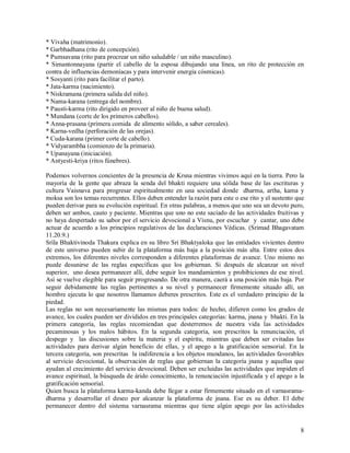 * Vivaha (matrimonio).
* Garbhadhana (rito de concepción).
* Pumsavana (rito para procrear un niño saludable / un niño masculino).
* Simantonnayana (partir el cabello de la esposa dibujando una línea, un rito de protección en
contra de influencias demoníacas y para intervenir energía cósmicas).
* Sosyanti (rito para facilitar el parto).
* Jata-karma (nacimiento).
* Niskramana (primera salida del niño).
* Nama-karana (entrega del nombre).
* Pausti-karma (rito dirigido en proveer al niño de buena salud).
* Mundana (corte de los primeros cabellos).
* Anna-prasana (primera comida de alimento sólido, a saber cereales).
* Karna-vedha (perforación de las orejas).
* Cuda-karana (primer corte de cabello).
* Vidyarambha (comienzo de la primaria).
* Upanayana (iniciación).
* Antyesti-kriya (ritos fúnebres).

Podemos volvernos concientes de la presencia de Krsna mientras vivimos aquí en la tierra. Pero la
mayoría de la gente que abraza la senda del bhakti requiere una sólida base de las escrituras y
cultura Vaisnava para progresar espiritualmente en una sociedad donde dharma, artha, kama y
moksa son los temas recurrentes. Ellos deben entender la razón para este o ese rito y el sustento que
pueden derivar para su evolución espiritual. En otras palabras, a menos que uno sea un devoto puro,
deben ser ambos, cauto y paciente. Mientras que uno no este saciado de las actividades fruitivas y
no haya despertado su sabor por el servicio devocional a Visnu, por escuchar y cantar, uno debe
actuar de acuerdo a los principios regulativos de las declaraciones Védicas. (Srimad Bhagavatam
11.20.9.)
Srila Bhaktivinoda Thakura explica en su libro Sri Bhaktyaloka que las entidades vivientes dentro
de este universo pueden subir de la plataforma más baja a la posición más alta. Entre estos dos
extremos, los diferentes niveles corresponden a diferentes plataformas de avance. Uno mismo no
puede desunirse de las reglas específicas que los gobiernan. Si después de alcanzar un nivel
superior, uno desea permanecer allí, debe seguir los mandamientos y prohibiciones de ese nivel.
Así se vuelve elegible para seguir progresando. De otra manera, caerá a una posición más baja. Por
seguir debidamente las reglas pertinentes a su nivel y permanecer firmemente situado allí, un
hombre ejecuta lo que nosotros llamamos deberes prescritos. Este es el verdadero principio de la
piedad.
Las reglas no son necesariamente las mismas para todos: de hecho, difieren como los grados de
avance, los cuales pueden ser divididos en tres principales categorías: karma, jnana y bhakti. En la
primera categoría, las reglas recomiendan que desterremos de nuestra vida las actividades
pecaminosas y los malos hábitos. En la segunda categoría, son prescritos la renunciación, el
despego y las discusiones sobre la materia y el espíritu, mientras que deben ser evitadas las
actividades para derivar algún beneficio de ellas, y el apego a la gratificación sensorial. En la
tercera categoría, son prescritas la indiferencia a los objetos mundanos, las actividades favorables
al servicio devocional, la observación de reglas que gobiernan la categoría jnana y aquellas que
ayudan al crecimiento del servicio devocional. Deben ser excluidas las actividades que impiden el
avance espiritual, la búsqueda de árido conocimiento, la renunciación injustificada y el apego a la
gratificación sensorial.
Quien busca la plataforma karma-kanda debe llegar a estar firmemente situado en el varnasrama-
dharma y desarrollar el deseo por alcanzar la plataforma de jnana. Ese es su deber. El debe
permanecer dentro del sistema varnasrama mientras que tiene algún apego por las actividades


                                                                                                   8
 