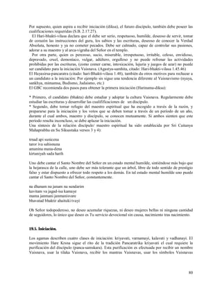 Por supuesto, quien aspira a recibir iniciación (diksa), el futuro discípulo, también debe poseer las
cualificaciones requeridas (S.B. 2.17.27).
  El Hari-bhakti-vilasa declara que el debe ser serio, respetuoso, humilde, deseoso de servir, tomar
de corazón las instrucciones del guru, los sabios y las escrituras, deseoso de conocer la Verdad
Absoluta, honesto y ya no cometer pecados. Debe ser calmado, capaz de controlar sus pasiones,
adorar a su maestro y al arca-vigraha del Señor en el templo.
  Por otra parte, quien es perezoso, sucio, miserable, irrespetuoso, irritable, celoso, envidioso,
depravado, cruel, demoníaco, vulgar, adúltero, orgulloso y no puede refrenar las actividades
prohibidas por las escrituras, (como comer carne, intoxicación, lujuria y juegos de azar) no puede
ser candidato para la iniciación Vaisnava. (Agastya-samhita, citado: Hari-bhakti-vilasa 1.45.46)
El Hayasirsa-pancaratra (citado: hari-Bhakti-vilasa 1.48), también da otros motivos para rechazar a
un candidato a la iniciación: Por ejemplo sis sigue una tendencia diferente al Vaisnavismo (nyaya,
sankhya, mimamsa, Budismo, Judaismo, etc.)
El GBC recomienda dos pasos para obtener la primera iniciación (Harinama-diksa):

* Primero, el candidato (bhakta) debe estudiar y adoptar la cultura Vaisnava. Regularmente debe
estudiar las escrituras y desarrollar las cualifificaciones de un discípulo.
* Segundo, debe tomar refugio del maestro espiritual que ha escogido a través de la razón, y
prepararse para la iniciación y los votos que se deben tomar a través de un período de un año,
durante el cual ambos, maestro y discípulo, se conocen mutuamente. Si ambos sienten que este
período resulta inconcluso, se debe aplazar la iniciación.
Una síntesis de la relación discípulo/ maestro espiritual ha sido establecida por Sri Caitanya
Mahaprabhu en Su Siksastaka versos 3 y 4):

trnad api sunicena
taror iva sahisnuna
amanina mana-dena
kirtaniyah sada harih

Uno debe cantar el Santo Nombre del Señor en un estado mental humilde, sintiéndose más bajo que
la hojarasca de la calle, uno debe ser más tolerante que un árbol, libre de todo sentido de prestigio
falso y estar dispuesto a ofrecer todo respeto a los demás. En tal estado mental humilde uno puede
cantar el Santo Nombre del Señor, constantemente.

na dhanam na janam na sundarim
kavitam va jagad-isa kamaye
mama janmani janmanisvare
bhavatad bhaktir ahaituki tvayi

Oh Señor todopoderoso, no deseo acumular riquezas, ni deseo mujeres bellas ni ninguna cantidad
de seguidores, lo único que deseo es Tu servicio devocional sin causa, nacimiento tras nacimiento.


19.5. Iniciación.

Los agamas describen cuatro clases de iniciación: kriyavati, varnamayi, kalavati y vadhanayi. El
movimiento Hare Krsna sigue el rito de la tradición Pancaratrika kriyavati el cual requiere la
purificación del discípulo (panca-samskara). Esta purificación es efectuada por recibir un nombre
Vaisnava, usar la tilaka Vaisnava, recibir los mantras Vaisnavas, usar los símbolos Vaisnavas



                                                                                                  80
 