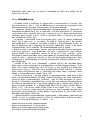 (tulasi-mala, sikha, ropas, etc) y por adorar el arca-vigraha del Señor en el templo, bajo las
instrucciones del guru.


19.5.1. El Método Kriyavati.

  Este método requiere la purificación, la consagración de un mantra que recibe el discípulo y que
debe mantener secreto. Pero el H.B.V. (1.104) dice que esto no se aplica a los mantras de Krsna
(maha-mantra Hare Krsna) porque ellos mismos son completamente poderosos.
  El pancaratrika mantra es diferente del maha-mantra en muchos aspectos. La iniciación en los
mantras pancaratrika requiere un nivel de purificación el cual debe ser juzgado por el guru durante
un período de examen, sin el cual la iniciación es considerada inefectiva. Estos mantras que deben
mantenerse secretos pierden su poder cuando se expresan en público. Así solamente son usados
para meditación individual y puja.
  Sin embargo, el maha-mantra, no es secreto ni esta sujeto a reglas. Sri Caitanya Mahaprabhu
explica que el maha mantra no está sujeto a las reglas del diksa descritas en las escrituras
pancaratrika. Puede ser tomado sin ceremonias ritualísticas o ritos purificatorios y puede ser
recitado públicamente. En el movimiento de Sri Caitanya Mahaprabhu, el canto de los Santos
Nombre del Señor, está por encima de todos los otros mantras y formas de sadhana.
  Después de recibir el Santo Nombre y pasar por un período purificatorio, el neófito puede recibir
la iniciación pancaratrika, la cual lo capacitará para adorar el arca-vigraha del Señor y obtener
mantras dotados con su propio poder. Muchos de los que tiene apegos materiales: pueden
beneficiarse con el canto del Santo Nombre, con la ayuda del pancaratrika-diksa y adorar el arca-
vigraha del Señor. Es por esto que los devotos del Señor Sri Caitanya Mahaprabhu aceptan el Santo
Nombre como su principal sadhana, pero también toman iniciación pancaratrika (Bhagavad-vidhi y
pancaratrika-vidhi).
  Finalmente, el hoyo del fuego (yajna-kunda), el mandapa y el altar, son construidos para la
ejecución del ritual que generalmente se efectúa ante el arca-vigraha del Señor en el templo. Esto lo
salva a uno de estar completamente exacto en relación con días auspicioso y no auspiciosos,
constelaciones, meses, etc. Aún se dice que si un maestro espiritual está disponible, la iniciación
puede realizarce inmediatamente si ese es el deseo y la orden del guru, ya sea en un bosque, en una
aldea o en la noche. (Tattva-sagara, citado: H.B.V. 2.15).
  En el día de su iniciación, el discípulo recibe de su maestro espiritual un rosario hecho de 108
pepas de tulasi (basilicum sactum), con el cual cantara el maha-mantra Hare Krsna. Después hace
el voto de seguir los cuatro principios regulativos y cantar 16 rondas díariamente, sin cometer
ofensas. El Kali-santarana Upanisad dice que a parte de todos estos métodos religiosos descritos en
los Vedas, en Kali-yuga ninguno es tan sublime o efectivo como el canto del Santo Nombre de
Krsna en la forma del mantra de 16 palabras: HARE KRSNA HARE KRSNA, KRSNA KRSNA
HARE HARE, HARE RAMA HARE RAMA, RAMA RAMA HARE HARE. Pero el Padma
Purana especifica que los mantras solo pueden ser efectivos y traer los resultados deseados si son
recibidos a través de una sucesión espiritual fidedigna. Hay tres maneras de cantar el Maha mantra
Hare Krsna: Japa, Kirtana y Sankirtana.
  El discípulo también recibe un nombre espiritual que termina en dasa (dasi para las mujeres), que
significa sirviente, por ejemplo el nombre Niranjana das significa sirviente de Krsna sin apegos
materiales. (Pudyavali 74 citado en el C.C. Madhya 13.80).

naham vipro na ca nara-patir napi vaisyo na sudro
naham varni na ca grha-patir no vana-stho yatir va
kintu prodyan-nikhila-paramananda-purnamrtabdher
gopi-bhartuh pada-kamalayor dasa-dasanudasah


                                                                                                  81
 