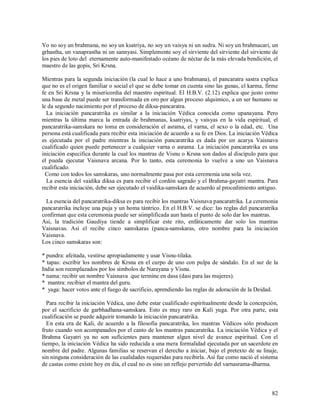 Yo no soy un brahmana, no soy un ksatriya, no soy un vaisya ni un sudra. Ni soy un brahmacari, un
grhastha, un vanaprastha ni un sannyasi. Simplemente soy el sirviente del sirviente del sirviente de
los pies de loto del eternamente auto-manifestado océano de néctar de la más elevada bendición, el
maestro de las gopis, Sri Krsna.

Mientras para la segunda iniciación (la cual lo hace a uno brahmana), el pancaratra sastra explica
que no es el origen familiar o social el que se debe tomar en cuenta sino las gunas, el karma, firme
fe en Sri Krsna y la misericordia del maestro espiritual. El H.B.V. (2.12) explica que justo como
una base de metal puede ser transformada en oro por algun proceso alquimico, a un ser humano se
le da segundo nacimiento por el proceso de diksa-pancaratra.
  La iniciación pancaratrika es similar a la iniciación Védica conocida como upanayana. Pero
mientras la última marca la entrada de brahmanas, ksatriyas, y vaisyas en la vida espiritual, el
pancaratrika-samskara no toma en consideración el asrama, el varna, el sexo o la edad, etc. Una
persona está cualificada para recibir esta iniciación de acuerdo a su fe en Dios. La iniciación Védica
es ejecutada por el padre mientras la iniciación pancaratrika es dada por un acarya Vaisnava
cualificado quien puede pertenecer a cualquier varna o asrama. La iniciación pancaratrika es una
iniciación especifica durante la cual los mantras de Visnu o Krsna son dados al discípulo para que
el pueda ejecutar Vaisnava arcana. Por lo tanto, esta ceremonia lo vuelve a uno un Vaisnava
cualificado.
  Como con todos los samskaras, uno normalmente pasa por esta ceremonia una sola vez.
  La esencia del vaidika diksa es para recibir el cordón sagrado y el Brahma-gayatri mantra. Para
recibir esta iniciación, debe ser ejecutado el vaidika-samskara de acuerdo al procedimiento antiguo.

  La esencia del pancaratrika-diksa es para recibir los mantras Vaisnava pancaratrika. La ceremonia
pancaratrika incluye una puja y un homa tántrico. En el H.B.V. se dice: las reglas del pancaratrika
confirman que esta ceremonia puede ser siimplificada aun hasta el punto de solo dar los mantras.
Asi, la tradición Gaudiya tiende a simplificar este rito, enfáticamente dar solo los mantras
Vaisnavas. Así el recibe cinco samskaras (panca-samskaras, otro nombre para la iniciación
Vaisnava.
Los cinco samskaras son:

* pundra: afeitada, vestirse apropiadamente y usar Visnu-tilaka.
* tapas: escribir los nombres de Krsna en el curpo de uno con pulpa de sándalo. En el sur de la
India son reemplazados por los símbolos de Narayana y Visnu.
* nama: recibir un nombre Vaisnava que termine en dasa (dasi para las mujeres).
* mantra: recibier el mantra del guru.
* yaga: hacer votos ante el fuego de sacrificio, aprendiendo las reglas de adoración de la Deidad.

  Para recibir la iniciación Védica, uno debe estar cualificado espiritualmente desde la concepción,
por el sacrificio de garbhadhana-samskara. Esto es muy raro en Kali yuga. Por otra parte, esta
cualificación se puede adquirir tomando la iniciación pancaratrika.
  En esta era de Kali, de acuerdo a la filosofía pancaratrika, los mantras Védicos sólo producen
fruto cuando son acompanados por el canto de los mantras pancaratrika. La iniciación Védica y el
Brahma Gayatri ya no son suficientes para mantener algun nivel de avance espiritual. Con el
tiempo, la iniciación Védica ha sido reducida a una mera formalidad ejecutada por un sacerdote en
nombre del padre. Algunas familias se reservan el derecho a iniciar, bajo el pretexto de su linaje,
sin ninguna consideración de las cualidades requeridas para recibirla. Así fue como nació el sistema
de castas como existe hoy en día, el cual no es sino un reflejo pervertido del varnasrama-dharma.



                                                                                                   82
 