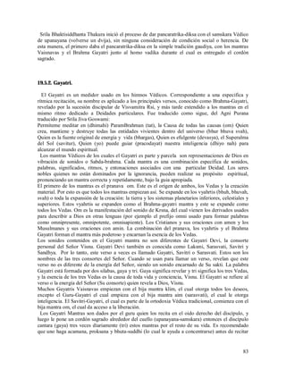 Srila Bhaktisiddhanta Thakura inició el proceso de dar pancaratrika-diksa con el samskara Védico
de upanayana (volverse un dvija), sin ninguna consideración de condición social o herencia. De
esta manera, el primero daba el pancaratrika-diksa en la simple tradición gaudiya, con los mantras
Vaisnavas y el Brahma Gayatri junto al homo vadika durante el cual es entregado el cordón
sagrado.



19.5.2. Gayatri.

  El Gayatri es un medidor usado en los himnos Védicos. Correspondiente a una especifica y
rítmica recitación, su nombre es aplicado a los principales versos, conocido como Brahma-Gayatri,
revelado por la sucesión discipular de Visvamitra Rsi, y más tarde extendido a los mantras en el
mismo ritmo dedicado a Deidades particulares. Fue traducido como sigue, del Agni Purana
traducido por Srila Jiva Goswami:
Permíteme meditar en (dhimahi) ParamBrahman (tat), la Causa de todas las causas (om) Quien
crea, mantiene y destruye todas las entidades vivientes dentro del universo (bhur bhuva svah),
Quien es la fuente original de energía y vida (bhargas), Quien es efulgente (devasya), el Superalma
del Sol (savitur), Quien (yo) puede guiar (pracodayat) nuestra inteligencia (dhiyo nah) para
alcanzar el mundo espiritual.
  Los mantras Védicos de los cuales el Gayatri es parte y parcela son representaciones de Dios en
vibración de sonidos o Sabda-brahma. Cada mantra es una combinación específica de sonidos,
palabras, significados, ritmos, y entonaciones asociados con una particular Deidad. Los seres
nobles quienes no están dominados por la ignorancia, pueden realizar su propósito espiritual,
pronunciando un mantra correcta y repetidamente, bajo la guia apropiada.
El primero de los mantras es el pranava om. Este es el origen de ambos, los Vedas y la creación
material. Por esto es que todos los mantras empiezan así. Se expande en los vyahrtis (bhuh, bhuvah,
svah) o toda la expansión de la creación: la tierra y los sistemas planetarios inferiores, celestiales y
superiores. Estos vyahrtis se expanden como el Brahma-gayatri mantra y este se expande como
todos los Vedas. Om es la manifestación del sonido de Krsna, del cual vienen los derivados usados
para describir a Dios en otras lenguas (por ejemplo el prefijo omni usado para formar palabras
como omnipresente, omnipotente, omnisapiente). Los Cristianos y sus oraciones con amen y los
Musulmanes y sus oraciones con amin. La combinación del pranava, los vyahrtis y el Brahma
Gayatri forman el mantra más poderoso y encarnan la esencia de los Vedas.
Los sonidos contenidos en el Gayatri mantra no son diferentes de Gayatri Devi, la consorte
personal del Señor Visnu. Gayatri Devi también es conocida como Laksmi, Sarasvati, Savitri y
Sandhya. Por lo tanto, este verso a veces es llamado Gayatri, Savitri o Sarasvati. Estos son los
nombres de las tres consortes del Señor. Cuando se usan para llamar un verso, revelan que este
verso no es diferente de la energía del Señor, siendo un sonido encarnado de Su sakti. La palabra
Gayatri está formada por dos silabas, gaya y tri. Gaya significa revelar y tri significa los tres Vedas,
y la esencia de los tres Vedas es la causa de toda vida y conciencia, Visnu. El Gayatri se refiere al
verso o la energía del Señor (Su consorte) quien revela a Dios, Visnu.
Muchos Gayatris Vaisnavas empiezan con el bija mantra klim, el cual otorga todos los deseos,
excepto el Guru-Gayatri el cual empieza con el bija mantra aim (sarasvati), el cual le otorga
inteligencia. El Savitri-Gayatri, el cual es parte de la ortodoxia Védica tradicional, comienza con el
bija mantra om, el cual da acceso a la liberación.
  Los Gayatri Mantras son dados por el guru quien los recita en el oido derecho del discípulo, y
luego le pone un cordón sagrado alrededor del cuello (upanayana-samskara) entonces el discípulo
cantara (gaya) tres veces díariamente (tri) estos mantras por el resto de su vida. Es recomendado
que uno haga acamana, proksana y bhuta-suddhi (lo cual le ayuda a concentrarse) antes de recitar


                                                                                                     83
 