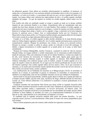los diferentes gayatris. Estos deben ser recitados silenciosamente en sandhyas: al amanecer, al
medio día y a la puesta del sol. Las escrituras también recomiendan mirar al este en la manana y al
mediodia, y al norte en la tarde, o a una pintura del guru de uno o al arca vigraha del Señor en el
templo. Las manos deben estar cubiertas por algun pedazo de tela y el cordón sagrado enrollado
alrededor del pulgar. Ya que las mujeres no reciben un cordón sagrado, deben cantar con los
dedos.
Este cordón solo debe ser cambiado cuando se rompe o cuando un nudo no se desata, también
después de una ceremonia fúnebre o un eclipse. Generalmente debe ser reemplazado cada mes
cuando hay luna llena, durante un festival o en cada Ekadasi. Para cambiar el cordón sagrado, se
debe poner uno nuevo mientras todavia se usa el antiguo, y cantar los mantras con ambos cordones.
Remover el antiguo hacia abajo y tirarlo a un rio sagrado, o lago o enterrarlo en la tierra (algunos
devotos lo entierran cerca a tulasi). Esto es tradicionalmente hecho por los Vaisnavas. Los
Mayavadis lo hacen hacia arriba. Los Vaisnavas también añaden una pequena hebra de tela después
de la octava cuenta de su Japa mala para diferenciarse de los Mayavadis.
  Cuando se va al baño, el cordón sagrado se debe enrollar alrededor de la oreja derecha porque
todos los tirthas (lugares sagrados) residen allí. Así el cordón sagrado permanece puro a pesar de la
contaminación corporal. Después de purificarse uno mismo, se coloca en la posición normal.
Durante un masaje o cuando se afeita la cabeza, puede ser colocado al nivel del estómago. Si
debido a alguna circunstancia el cordón sagrado no se puede poner en la oreja, se debe hacer
mentalmente.
  Después de Caitanya Mahaprabhu, muchos Vaisnavas aceptaron la orden de vida de renuncia
llamada babaji, sin ningún símbolo o vestido relaciónado con el varnasrama (cordón brahmínico,
danda de sannyasa). Ellos solo mantenian el canto de los Santos Nombres y vestían una simple tira
de tela, como hicieron los Goswamis de Vrndavana. Más tarde, alguna gente pensó que los
Vaisnavas ni siquiera deberían aceptar el cordón sagrado ni sannyasa. Srila Bhaktisiddhanta
Thakura reintrodujo estos atributos porque como él explicó, aceptar el cordón sagrado no es un
signo de orgullo o deseo de adoración. Es un signo que nos hemos purificado por los pies de loto
del maestro espiritual. Este cordón sagrado indica servicio eterno a Dios. En lo que concierne al
sannyasa, es un medio para incrementar nuestra aptitud devocional a través del servicio amoroso a
Dios, hecho con nuestra mente, cuerpo y palabras.
  Las cualificaciones de un brahmana son descritas en el Bhagavad-gita (18.42): la serenidad, el
dominio de si mismo, la austeridad, la pureza, la tolerancia, la austeridad, el conocimiento, la
sabiduría y la religiosidad, estas son las cualidades naturales con las que trabajan los brahmanas.
  Quien recibe la iniciación pancaratrika, también puede adorar la forma arca vigraha del Señor en
el templo (arcana-viddhi), ejecutar arati, puja, sacrificios de fuego, abhiseka durante los festivales,
cocinar, etc. Estos deberes (inherentes a su condición) lo ayudarán a avanzar gradualmente en su
vida espiritual.
  Cualquier miembro del movimiento Hare Krsna que desee recibir la segunda iniciación debe
haber recibido la primera iniciación al menos dos años antes. Después de esta primera iniciación, el
debe haber ejecutado asidua y regularmente, su servicio devocional, sin haberse caido. Tal
candidato para la segunda iniciación es recomendado por las autoridades del templo quienes deben
confirmar su buen sadhana, su seriedad, sus votos y su comportamiento brahmínico en todos los
días de su vida, especialmente en lo concerniente a la limpieza y al comer.
  El candidato para la segunda iniciación también debe pasar una prueba filosófica, la cual
responda exacta, juiciosa y convincentemente. Debe pasar al menos tres meses preparándose para
este examen.
  Para el mismo prepararse para este examen, debe estudiar las siguientes cuestiones:


19.6. Evaluación.


                                                                                                    84
 