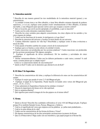 A. Naturaleza material.

* Describa de una manera general las tres modalidades de la naturaleza material (gunas) y sus
caracteristicas.
* La entidad viviente tiene o no libre albedrío, o tiene libre albedrío mientras depende de poderes
superiores, y si es así, explique como pueden existir simulaneamente el libre albedrío, el destino
inevitable, y una obligación para ejecutar ciertos actos que escapan a nuestro control?
* Qué es la acción, que son la acción apropiada y la prohibida, y qué es inacción?
* Cuales son los ocho elementos materiales básicos?
* Describa los cinco sentidos para adquirir conocimiento, los cinco objetos de los sentidos y los
cinco órganos de trabajo.
* Cuáles son las funciones de la mente, la inteligencia y el ego falso?
* Describa la estructura del universo y localice la tierra dentro de ese universo.
* Cuántas diferentes especies de vida hay? Descríbalas y explique como el alma evoluciona a
través de ellas.
* Cómo puede el hombre cambiar de cuerpo a través de la reencarnacion?
* Explique qué es el karma y como afecta a la entidad viviente.
* Cuales reacciones son producidas por las acciones piadosas? Cuales reacciones son producidas
por las acciones pecaminosas? Dé algunos ejemplos.
* Explique el significado de devas (semidioses). Dé los nombres y actividades de cinco
semidioses.
* Defina varnasrama-dharma. Cuáles son los deberes pertinentes a cada varna y asrama? A cuál
varna y asrama piensa que se adapta mejor?
  Cómo se ve usted mismo dentro de esta institución?
* Quién es Kali? Cuáles son lo demonios que afectan la era de Kali?


B. El Alma Y la Superalma.

* Describa las caracteristicas del alma y explique la diferencia de estas con las características del
cuerpo.
* Explique lo mejor que pueda el verso 2.13 del Bhagavad-gita.
* Explique el papel de la Superalma. Puede hacerlo revisando estos versos del Bhagavad gita
(18.61., 15.15., 13.23.)
* Cómo administra la Superalma el karma de las entidaes vivientes?
* Discuta la importancia del deseo en la vida espiritual.
* Qué es sanatana-dharma?
* Qué significa para usted la imagen de los dos pajaros en el mismo árbol?


C. Krsna.

* Quién es Krsna? Describa Sus cualidades refiriendose al verso 10.8 del Bhagavad-gita. Explique
porque El es también llamado Isvara, Purusa, Bhagavan y Adideva.
* Cuál es el significado del verso que empieza con las palabras ye yatha mam pradadyante....
* Cuál es la meta última de la vida?
* Cuáles son las características de las formas de Krsna y Visnu?
* Dé algunas características de las diez principales encarnaciones (avataras) de Krsna.
* Que es el Panca-tattva? Diga cuales son sus miembros y que papel juegan en el Krsna-lila.


                                                                                                  85
 