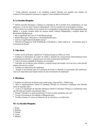 * Cómo podemos reconocer a un verdadero avatara? Quiénes son aquellos que claman ser
avataras? Cómo podemos reconocer su engano? Cómo podemos derrotarlos?


D. La Sucesión Discipular.

* Defina sucesión discipular y explique su importancia. Dé el nombre de la sampradaya a la cual
pertenece y el de las otras Vaisnava sampradayas. Cite los nombres de sus principales avataras.
* Dé al menos los nombres de los acaryas de su sampradaya empezando por Srila Jagannatha Dasa
Babaji, y si puede, nombre todos los acaryas desde Caitanya Mahaprabhu y después desde Sri
Krsna hasta Madhvacarya.
* Dé el significado del verso 4.34 del Bhagavad-gita.
* Defina diksa-guru, siksa-guru y vartma-pradarsaka-guru.
* Cuál es el significado de fundador acarya?
* Describa la llegada de Srila Prabhupada al Occidente y cómo empezo el movimiento para la
Conciencia de Krsna?


E. Vida diaria.

* Cuáles son los principios regulativos? Explique porque no deben ser rotos.
* Explique la importancia de cantar 16 rondas y también las consecuencias deircunstancias traen
contaminación personal y requieren que uno tome un bano para purificarse?
* Cuál es la forma aceptable de limpieza en el templo?
* Cuál debe ser la relación entre hombres y mujeres dentro del templo, en el servicio y más alla del
alcance del servicio común?
* Explique la importancia del sankirtana.
* Porqué el movimiento para la Conciencia de Krsna es llamado el movimiento del sankirtana?
Cuál es la importancia del templo dentro de este movimiento de sankirtana?


F. Miscelánea.

* Explique los procesos de karma-yoga, jnana-yoga, yoga mistica y bhakti yoga.
* Qué es impersonalismo? Quién lo introdujo? Porqué los Vaisnavas consideran esta filosofía
como de segunda clase?
* Cual es el significado de filosofía nihilistica? Quién la introdujo? Porqué es considerada como
una filosofía que enseña conocimiento falso?
* Porqué Vyasadeva se sintió insatisfecho? Cómo se sintió satisfecho otra vez?
* En qué circunstancias fue hablado el Bhagavad-gita?
* Escriba al menos 15 versos en Sánscrito de las escrituras y su traducción.


19.7. La Sucesión Discipular.

1. Krsna
2. Brahma
3. Narada
4. Vyasa
5. Madhva


                                                                                                 86
 