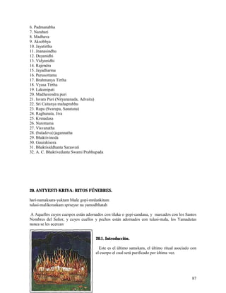 6. Padmanabha
7. Narahari
8. Madhava
9. Aksobhya
10. Jayatirtha
11. Jnanasindhu
12. Dayanidhi
13. Vidyanidhi
14. Rajendra
15. Jayadharma
16. Purusottama
17. Brahmanya Tirtha
18. Vyasa Tirtha
19. Laksmipati
20. Madhavendra puri
21. Isvara Puri (Nityananada, Advaita)
22. Sri Caitanya mahaprabhu
23. Rupa (Svarupa, Sanatana)
24. Raghunata, Jiva
25. Krsnadasa
26. Narottama
27. Visvanatha
28. (baladeva) jagannatha
29. Bhaktivinoda
30. Gaurakisora
31. Bhaktisiddhanta Sarasvati
32. A. C. Bhaktivedanta Swami Prabhupada




20. ANTYESTI-KRIYA: RITOS FÚNEBRES.

hari-namaksara-yuktam bhale gopi-mrdankitam
tulasi-malikoraskam sprseyur na yamodbhatah

 A Aquellos cuyos cuerpos están adornados con tilaka o gopi-candana, y marcados con los Santos
Nombres del Señor, y cuyos cuellos y pechos están adornados con tulasi-mala, los Yamadutas
nunca se les acercan


                                     20.1. Introducción.

                                       Este es el último samskara, el último ritual asociado con
                                     el cuerpo el cual será purificado por última vez.




                                                                                             87
 
