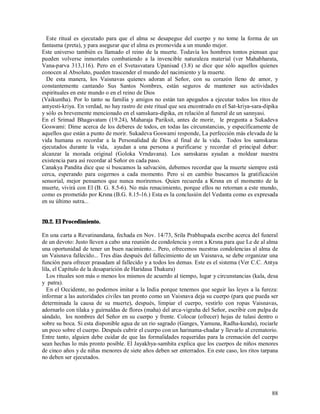 Este ritual es ejecutado para que el alma se desapegue del cuerpo y no tome la forma de un
fantasma (preta), y para asegurar que el alma es promovida a un mundo mejor.
Este universo también es llamado el reino de la muerte. Todavía los hombres tontos piensan que
pueden volverse inmortales combatiendo a la invencible naturaleza material (ver Mahabharata,
Vana-parva 313,116). Pero en el Svetasvatara Upanisad (3.8) se dice que sólo aquellos quienes
conocen al Absoluto, pueden trascender el mundo del nacimiento y la muerte.
  De esta manera, los Vaisnavas quienes adoran al Señor, con su corazón lleno de amor, y
constantemente cantando Sus Santos Nombres, están seguros de mantener sus actividades
espirituales en este mundo o en el reino de Dios
(Vaikuntha). Por lo tanto su familia y amigos no están tan apegados a ejecutar todos los ritos de
antyesti-kriya. En verdad, no hay rastro de este ritual que sea encontrado en el Sat-kriya-sara-dipika
y sólo es brevemente mencionado en el samskara-dipika, en relación al funeral de un sannyasi.
En el Srimad Bhagavatam (19.24), Maharaja Pariksit, antes de morir, le pregunta a Sukadeva
Goswami: Dime acerca de los deberes de todos, en todas las circunstancias, y específicamente de
aquellos que están a punto de morir. Sukadeva Goswami responde, La perfección más elevada de la
vida humana es recordar a la Personalidad de Dios al final de la vida. Todos los samskaras
ejecutados durante la vida, ayudan a una persona a purificarse y recordar el principal deber:
alcanzar la morada original (Goloka Vrndavana). Los samskaras ayudan a moldear nuestra
existencia para así recordar al Señor en cada paso.
Canakya Pandita dice que si buscamos la salvación, debemos recordar que la muerte siempre está
cerca, esperando para cogernos a cada momento. Pero si en cambio buscamos la gratificación
sensorial, mejor pensamos que nunca moriremos. Quien recuerda a Krsna en el momento de la
muerte, vivirá con El (B. G. 8.5-6). No más renacimiento, porque ellos no retornan a este mundo,
como es prometido por Krsna (B.G. 8.15-16.) Esta es la conclusión del Vedanta como es expresada
en su último sutra...


20.2. El Procedimiento.

En una carta a Revatinandana, fechada en Nov. 14/73, Srila Prabhupada escribe acerca del funeral
de un devoto: Justo lleven a cabo una reunión de condolencia y oren a Krsna para que Le de al alma
una oportunidad de tener un buen nacimiento... Pero, ofrecemos nuestras condolencias al alma de
un Vaisnava fallecido... Tres días después del fallecimiento de un Vaisnava, se debe organizar una
función para ofrecer prasadam al fallecido y a todos los demas. Este es el sistema (Ver C.C. Antya
lila, el Capítulo de la desaparición de Haridasa Thakura)
   Los rituales son más o menos los mismos de acuerdo al tiempo, lugar y circunstancias (kala, desa
y patra).
   En el Occidente, no podemos imitar a la India porque tenemos que seguir las leyes a la fureza:
informar a las autoridades civiles tan pronto como un Vaisnava deja su cuerpo (para que pueda ser
determinada la causa de su muerte), después, limpiar el cuerpo, vestirlo con ropas Vaisnavas,
adornarlo con tilaka y guirnaldas de flores (maha) del arca-vigraha del Señor, escribir con pulpa de
sándalo, los nombres del Señor en su cuerpo y frente. Colocar (ofrecer) hojas de tulasi dentro o
sobre su boca. Si esta disponible agua de un rio sagrado (Ganges, Yamuna, Radha-kunda), rociarle
un poco sobre el cuerpo. Después cubrir el cuerpo con un harinama-chadar y llevarlo al crematorio.
Entre tanto, alguien debe cuidar de que las formalidades requeridas para la cremación del cuerpo
sean hechas lo más pronto posible. El Jayakhya-samhita explica que los cuerpos de niños menores
de cinco años y de niñas menores de siete años deben ser enterrados. En este caso, los ritos tarpana
no deben ser ejecutados.




                                                                                                   88
 
