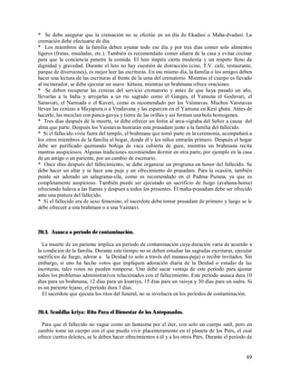 * Se debe asegurar que la cremación no se efectúe en un día de Ekadasi o Maha-dvadasi. La
cremación debe efectuarse de día.
* Los miembros de la familia deben ayunar todo ese día y por tres días comer solo alimentos
ligeros (frutas, ensaladas, etc.). También es recomendado comer afuera de la casa y evitar cocinar
para que la conciencia penetre la comida. El luto inspira cierta modestia y un respeto lleno de
dignidad y gravedad. Durante el luto no hay cuestión de distracción (cine, T.V. cafe, restaurante,
parque de diversiones), es mejor leer las escrituras. En ese mismo día, la familia o los amigos deben
hacer una lectura de las escrituras al frente de la urna del crematorio. Mientras el cuerpo es llevado
al incinerador, se debe ejecutar un suave kirtana, mientras un brahmana ofrece oraciones.
* Se deben recuperar las cenizas del servicio crematorio y antes de que haya pasado un año,
llevarlas a la India y arrojarlas a un rio sagrado como el Ganges, el Yamuna el Godavari, el
Sarasvati, el Narmada o el Kaveri, como es recomendado por los Vaisnavas. Muchos Vaisnavas
llevan las cenizas a Mayapura o a Vrndavana y las esparcen en el Yamuna en Kesi ghata. Antes de
hacerlo, las mezclan con panca-gavya y tierra de las orillas y así forman una bola homogenea.
* Tres días después de la muerte, se debe ofrecer un festin al arca-vigraha del Señor a causa del
alma que parte. Después los Vaisnavas honrarán este prasadam junto a la familia del fallecido.
* Si el fallecido vivía fuera del templo, el brahmana que tomó parte en la ceremonia, acompañará a
los otros miembros de la familia al hogar, donde él y los niños entrarán primero. Después el hogar
debe ser purificado quemando boñiga de vaca cubierta de guee, mientras un brahmana recita
mantras auspiciosos. Algunas tradiciones recomiendan dormir en otra parte, por ejemplo en la casa
de un amigo o un pariente, por un cambio de escenario.
* Once días después del fallecimiento, se debe organizar un programa en honor del fallecido. Se
debe hacer un altar y se hace una puja y un ofrecimiento de prasadam. Para la ocasión, también
puede ser adorado un salagrama-sila, como es recomendado en el Padma Purana, ya que es
completamente auspicioso. También puede ser ejecutado un sacrificio de fuego (avahana-homa)
ofreciendo halava a las llamas y despues a todos los presentes. El maha-prasadam debe ser ofrecido
ante una pintura del fallecido.
* Si el fallecido era de sexo femenino, el sacerdote debe tomar prasadam de primero y luego se le
debe ofreceer a una brahmani o a una Vaisnavi.



20.3. Asauca o período de contaminación.

  La muerte de un pariente implica un período de contaminación cuya duración varía de acuerdo a
la condición de la familia. Durante este tiempo no se deben estudiar las sagradas escrituras, ejecutar
sacrificios de fuego, adorar a la Deidad (o solo a través del manasa-puja) o recibir invitados. Sin
embargo, si uno ha hecho votos que impliquen adoración díaria de la Deidad o estudio de las
escrituras, tales votos no pueden romperse. Uno debe sacar ventaja de este período para ajustar
todos los problemas administrativos relaciónados con el fallecimiento. Este período asauca dura 10
días para un brahmana, 12 días para un ksatriya, 15 días para un vaisya y 30 días para un sudra. Si
es un pariente lejano, el período dura 3 días.
  El sacerdote que ejecuta los ritos del funeral, no se involucra en los períodos de contaminación.


20.4. Sraddha-kriya: Rito Para el Bienestar de los Antepasados.

  Para que el fallecido no vague como un fantasma por el éter, con solo un cuerpo sutil, pero en
cambio tome un cuerpo con el que pueda vivir placenteramente en el planeta de los Pitrs, el cual
ofrece ciertos deleites, se le deben hacer ofrecimientos a él y a los otros Pitrs. Durante el período de


                                                                                                     89
 