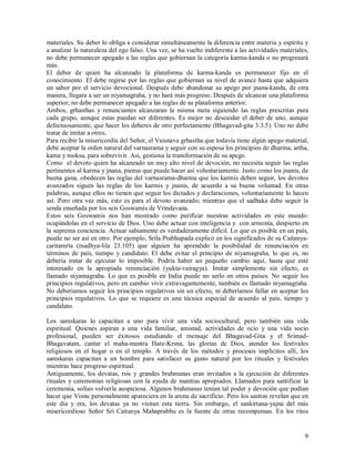materiales. Su deber lo obliga a considerar simultáneamente la diferencia entre materia y espíritu y
a analizar la naturaleza del ego falso. Una vez, se ha vuelto indiferente a las actividades materiales,
no debe permanecer apegado a las reglas que gobiernan la categoría karma-kanda o no progresará
más.
El deber de quien ha alcanzado la plataforma de karma-kanda es permanecer fijo en el
conocimiento. El debe regirse por las reglas que gobiernan su nivel de avance hasta que adquiera
un sabor por el servicio devocional. Después debe abandonar su apego por jnana-kanda, de otra
manera, llegara a ser un niyamagraha, y no hará más progreso. Después de alcanzar una plataforma
superior, no debe permanecer apegado a las reglas de su plataforma anterior.
Ambos, grhasthas y renunciantes alcanzaran la misma meta siguiendo las reglas prescritas para
cada grupo, aunque estas puedan ser diferentes. Es mejor no descuidar el deber de uno, aunque
defectuosamente, que hacer los deberes de otro perfectamente (Bhagavad-gita 3.3.5). Uno no debe
tratar de imitar a otros.
Para recibir la misericordia del Señor, el Vaisnava grhastha que todavía tiene algún apego material,
debe aceptar la orden natural del varnasrama y seguir con su esposa los principios de dharma, artha,
kama y moksa, para sobrevivir. Asi, gestiona la transformación de su apego.
Como el devoto quien ha alcanzado un muy alto nivel de devoción, no necesita seguir las reglas
pertinentes al karma y jnana, piensa que puede hacer así voluntariamente. Justo como los jnanis, de
buena gana, obedecen las reglas del varnasrama-dharma que los karmis deben seguir, los devotos
avanzados siguen las reglas de los karmis y jnanis, de acuerdo a su buena voluntad. En otras
palabras, aunque ellos no tienen que seguir los dictados y declaraciones, voluntariamente lo hacen
así. Pero otra vez más, esto es para el devoto avanzado; mientras que el sadhaka debe seguir la
senda enseñada por los seis Goswamis de Vrindavana.
Estos seis Goswamis nos han mostrado como purificar nuestras actividades en este mundo:
ocupándolas en el servicio de Dios. Uno debe actuar con inteligencia y con armonía, despierto en
la suprema conciencia. Actuar sabiamente es verdaderamente difícil. Lo que es posible en un país,
puede no ser así en otro. Por ejemplo, Srila Prabhupada explicó en los significados de su Caitanya-
caritamrta (madhya-lila 23.105) que alguien ha aprendido la posibilidad de renunciación en
términos de país, tiempo y candidato. El debe evitar el principio de niyamagraha, lo que es, no
debería tratar de ejecutar lo imposible. Podría haber un pequeño cambio aquí, hasta que esté
interesado en la apropiada renunciación (yukta-vairagya). Imitar simplemente sin efecto, es
llamado niyamagraha. Lo que es posible en India puede no serlo en otros países. No seguir los
principios regulativos, pero en cambio vivir extravagantemente, también es llamado niyamagraha.
No deberíamos seguir los principios regulativos sin un efecto, ni deberíamos fallar en aceptar los
principios regulativos. Lo que se requiere es una técnica especial de acuerdo al país, tiempo y
candidato.

Los samskaras lo capacitan a uno para vivir una vida sociocultural, pero también una vida
espiritual. Quienes aspiran a una vida familiar, amistad, actividades de ocio y una vida socio
profesional, pueden ser éxitosos estudiando el mensaje del Bhagavad-Gita y el Srimad-
Bhagavatam, cantar el maha-mantra Hare-Krsna, las glorias de Dios, atender los festivales
religiosos en el hogar o en el templo. A través de los métodos y procesos implícitos allí, los
samskaras capacitan a un hombre para satisfacer su gusto natural por los rituales y festivales
mientras hace progreso espiritual.
Antiguamente, los devatas, rsis y grandes brahmanas eran invitados a la ejecución de diferentes
rituales y ceremonias religiosas con la ayuda de mantras apropiados. Llamados para santificar la
ceremonia, solían volverla auspiciosa. Algunos brahmanas tenían tal poder y devoción que podían
hacer que Visnu personalmente apareciera en la arena de sacrificio. Pero los sastras revelan que en
este día y era, los devatas ya no visitan esta tierra. Sin embargo, el sankirtana-yajna del más
misericordioso Señor Sri Caitanya Mahaprabhu es la fuente de otras recompensas. En los ritos


                                                                                                     9
 