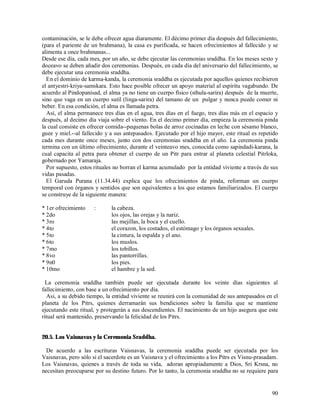 contaminación, se le debe ofrecer agua diaramente. El décimo primer día después del fallecimiento,
(para el pariente de un brahmana), la casa es purificada, se hacen ofrecimientos al fallecido y se
alimenta a once brahmanas...
Desde ese día, cada mes, por un año, se debe ejecutar las ceremonias sraddha. En los meses sexto y
doceavo se deben añadir dos ceremonias. Después, en cada día del aniversario del fallecimiento, se
debe ejecutar una ceremonia sraddha.
  En el dominio de karma-kanda, la ceremonia sraddha es ejecutada por aquellos quienes recibieron
el antyestri-kriya-samskara. Esto hace posible ofrecer un apoyo material al espíritu vagabundo. De
acuerdo al Pindopanisad, el alma ya no tiene un cuerpo físico (sthula-sarira) después de la muerte,
sino que vaga en un cuerpo sutil (linga-sarira) del tamano de un pulgar y nunca puede comer ni
beber. En esa condición, el alma es llamada petra.
  Así, el alma permanece tres días en el agua, tres días en el fuego, tres días más en el espacio y
después, al decimo día viaja sobre el viento. En el decimo primer día, empieza la ceremonia pinda
la cual consiste en ofrecer comida--pequenas bolas de arroz cocinadas en leche con sésamo blanco,
guee y miel.--al fallecido y a sus antepasados. Ejecutado por el hijo mayor, este ritual es repetido
cada mes durante once meses, junto con dos ceremonias sraddha en el año. La ceremonia pinda
termina con un último ofrecimiento, durante el veinteavo mes, conocida como sapindadi-karana, la
cual capacita al petra para obtener el cuerpo de un Pitr para entrar al planeta celestial Pitrloka,
gobernado por Yamaraja.
  Por supuesto, estos rituales no borran el karma acumulado por la entidad viviente a través de sus
vidas pasadas.
  El Garuda Purana (11.34.44) explica que los ofrecimientos de pinda, reforman un cuerpo
temporal con órganos y sentidos que son equivalentes a los que estamos familiarizados. El cuerpo
se construye de la siguiente manera:

* 1er ofrecimiento    :      la cabeza.
* 2do                        los ojos, las orejas y la nariz.
* 3ro                        las mejillas, la boca y el cuello.
* 4to                        el corazon, los costados, el estómago y los órganos sexuales.
* 5to                        la cintura, la espalda y el ano.
* 6to                        los muslos.
* 7mo                        los tobillos.
* 8vo                        las pantorrillas.
* 9n0                        los pies.
* 10mo                       el hambre y la sed.

  La ceremonia sraddha también puede ser ejecutada durante los veinte días siguientes al
fallecimiento, con base a un ofrecimiento por día.
  Asi, a su debido tiempo, la entidad viviente se reunirá con la comunidad de sus antepasados en el
planeta de los Pitrs, quienes derramarán sus bendiciones sobre la familia que se mantiene
ejecutando este ritual, y protegerán a sus descendientes. El nacimiento de un hijo asegura que este
ritual será mantenido, preservando la felicidad de los Pitrs.


20.5. Los Vaisnavas y la Ceremonia Sraddha.

  De acuerdo a las escrituras Vaisnavas, la ceremonia sraddha puede ser ejecutada por los
Vaisnavas, pero sólo si el sacerdote es un Vaisnava y el ofrecimiento a los Pitrs es Visnu-prasadam.
Los Vaisnavas, quienes a través de toda su vida, adoran apropiadamente a Dios, Sri Krsna, no
necesitan preocuparse por su destino futuro. Por lo tanto, la ceremonia sraddha no se requiere para


                                                                                                 90
 