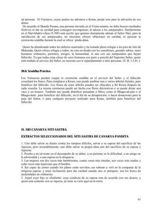 tal persona. El Vaisnava, cuyos padres no adoraron a Krsna, puede orar para la salvación de sus
almas.
 De acuerdo al Skanda Purana, una persona iniciada en el Visnu-mantra, no debe buscar resultados
fruitivos ni dar en caridad para conseguir recompensas, ni adorar a los antepasados. Similarmente
en el Hari-bhakti-vilasa (9.308) está escrito que quienes díariamente adoran al Señor Hari, para la
satisfacción de sus antepasados, no necesitan ofrecer oblaciones en caridad, ni ejecutar la
ceremonia sraddha durante la cual se ofrece pinda-dana.

 Quien ha abandonado todos los deberes materiales y ha tomado pleno refugio a los pies de loto de
Mukunda, Quien ofrece refugio a todos, no esta en deuda con los semidioses, grandes sabios, seres
humanos ordinarios, parientes, amigos, la humanidad, ni aún con sus antepasados que hayan
fallecido. Ya que todas estas clases de seres humanos son parte y parcela del Supremo Señor, quien
está rendido al servicio del Señor, no necesita servir separadamente a tales personas. (S. B. 1.5.41.)


20.6. Sraddha Práctico.

Los Vaisnavas pueden ocupar la ceremonia sraddha en el servicio del Señor y el fallecido
cosechará los frutos. Para complacer a Krsna, uno puede sembrar uno o varios árboles frutales, para
beneficio del fallecido. Los frutos de estos árboles pueden ser ofrecidos a Sri Krsna después de
cada cosecha. La misma ceremonia puede ser hecha con flores decorativas o se puede donar una
vaca y un ternero. También uno puede distribuir prasadam o libros como el Bhagavad-gita o el
Bhagavatam para beneficio del fallecido, en el día de su desaparición, o hacer donaciones para la
puja del Señor, o para cualquier proyecto realizado para Krsna, también para beneficio del
fallecido.




21. SRI CANAKYA NITI-SASTRA.

EXTRACTOS SELECCIONADOS DEL NITI-SASTRA DE CANAKYA PANDITA

1. Uno debe salvar su dinero contra los tiempos dificiles, salvar a su esposa del sacrificio de las
riquezas, pero invariablemente, uno debe salvar su propia alma aún del sacrificio de su esposa y
riquezas.
2. Prueba a un sirviente en el desempeño de su deber, a un pariente en la dificultad, a un amigo en
la adversidad y a una esposa en la desgracia.
3. Las mujeres son dos veces más hambrientas, cuatro veces más timidas, seis veces más osadas y
ocho veces más lujuriosas que el hombre.
4. Ser capaz de comer cuando los platos están servidos, ser robusto y viril en la compania de la
religiosa esposa, y tener inclinación para dar caridad cuando uno es próspero, son los frutos de
austeridades no ordinarias.
5. Aquel cuyo hijo es obediente, cuya conducta de su esposa esta de acuerdo con sus deseos, y
quien está contento con su riqueza, ya tiene su cielo aquí en la tierra.




                                                                                                   91
 