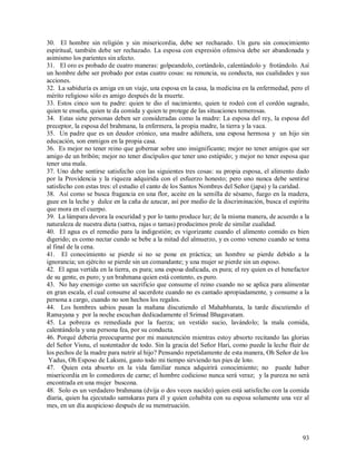 30. El hombre sin religión y sin misericordia, debe ser rechazado. Un guru sin conocimiento
espiritual, también debe ser rechazado. La esposa con expresión ofensiva debe ser abandonada y
asimismo los parientes sin afecto.
31. El oro es probado de cuatro maneras: golpeandolo, cortándolo, calentándolo y frotándolo. Así
un hombre debe ser probado por estas cuatro cosas: su renuncia, su conducta, sus cualidades y sus
acciones.
32. La sabiduría es amiga en un viaje, una esposa en la casa, la medicina en la enfermedad, pero el
mérito religioso sólo es amigo después de la muerte.
33. Estos cinco son tu padre: quien te dio el nacimiento, quien te rodeó con el cordón sagrado,
quien te enseña, quien te da comida y quien te protege de las situaciones temerosas.
34. Estas siete personas deben ser consideradas como la madre: La esposa del rey, la esposa del
preceptor, la esposa del brahmana, la enfermera, la propia madre, la tierra y la vaca.
35. Un padre que es un deudor crónico, una madre adúltera, una esposa hermosa y un hijo sin
educación, son enmigos en la propia casa.
36. Es mejor no tener reino que gobernar sobre uno insignificante; mejor no tener amigos que ser
amigo de un bribón; mejor no tener discípulos que tener uno estúpido; y mejor no tener esposa que
tener una mala.
37. Uno debe sentirse satisfecho con las siguientes tres cosas: su propia esposa, el alimento dado
por la Providencia y la riqueza adquirida con el esfuerzo honesto; pero uno nunca debe sentirse
satisfecho con estas tres: el estudio el canto de los Santos Nombres del Señor (japa) y la caridad.
38. Así como se busca fragancia en una flor, aceite en la semilla de sésamo, fuego en la madera,
guee en la leche y dulce en la caña de azucar, así por medio de la discriminación, busca el espíritu
que mora en el cuerpo.
39. La lámpara devora la oscuridad y por lo tanto produce luz; de la misma manera, de acuerdo a la
naturaleza de nuestra dieta (sattva, rajas o tamas) producimos prole de similar cualidad.
40. El agua es el remedio para la indigestión; es vigorizante cuando el alimento comido es bien
digerido; es como nectar cundo se bebe a la mitad del almuerzo, y es como veneno cuando se toma
al final de la cena.
41. El conocimiento se pierde si no se pone en práctica; un hombre se pierde debido a la
ignorancia; un ejército se pierde sin un comandante; y una mujer se pierde sin un esposo.
42. El agua vertida en la tierra, es pura; una esposa dedicada, es pura; el rey quien es el benefactor
de su gente, es puro; y un brahmana quien está contento, es puro.
43. No hay enemigo como un sacrificio que consume el reino cuando no se aplica para alimentar
en gran escala, el cual consume al sacerdote cuando no es cantado apropiadamente, y consume a la
persona a cargo, cuando no son hechos los regalos.
44. Los hombres sabios pasan la mañana discutiendo el Mahabharata, la tarde discutiendo el
Ramayana y por la noche escuchan dedicadamente el Srimad Bhagavatam.
45. La pobreza es remediada por la fuerza; un vestido sucio, lavándolo; la mala comida,
calentándola y una persona fea, por su conducta.
46. Porqué deberia preocuparme por mi manutención mientras estoy absorto recitando las glorias
del Señor Visnu, el sustentador de todo. Sin la gracia del Señor Hari, como puede la leche fluir de
los pechos de la madre para nutrir al hijo? Pensando repetidamente de esta manera, Oh Señor de los
 Yadus, Oh Esposo de Laksmi, gasto todo mi tiempo sirviendo tus pies de loto.
47. Quien esta absorto en la vida familiar nunca adquirirá conocimiento; no puede haber
misericordia en lo comedores de carne; el hombre codicioso nunca será veraz; y la pureza no será
encontrada en una mujer buscona.
48. Solo es un verdadero brahmana (dvija o dos veces nacido) quien está satisfecho con la comida
díaria, quien ha ejecutado samskaras para él y quien cohabita con su esposa solamente una vez al
mes, en un día auspicioso después de su menstruación.



                                                                                                   93
 