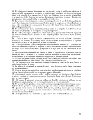49. Un grhastha es bendecido si en su casa hay una atmosfera alegre, si sus hijos son talentosos, si
su esposa habla suavemente, si su riqueza es suficiente para satisfaccer sus deseos, si encuentra
placer en la compañía de su esposa, si sus sirvientes son obedientes, si en su casa hay hospitalidad,
si el auspicioso Señor Supremo es adorado díariamente, si deliciosas comidas y bebidas son
participadas, y si encuentra felicidad en la compañía de los devotos.
50. La verguenza está sobre quienes no tienen devoción por los pies de loto de Sri Krsna, el hijo de
madre Yasoda; quienes no están atraidos por la descripción de las glorias de Srimati Radharani y
cuyos oidos no están prestos para escuchar la narración del lila del Señor. Esta es la exclamación
de la mrdanga en el kirtana.
51. Un hombre perverso puede desarrollar cualidades santas en la compañía de un devoto, pero un
devoto no se vuelve impio en la compania de una persona perversa.
52. En verdad, uno llega a ser bendecido viendo a un devoto, porque el devoto tiene la capacidad
de purificar inmediatamente, mientras el tirtha sagrado purifica solo después de un contacto
prolongado.
53. La casa en donde los pies de loto de los brahmanas no son lavados, en donde los mantras
Védicos no son recitados en voz alta y donde los ritos sagrados de ofrecimientos a la Suprema
Personalidad de Dios, no son ejecutados, es como un crematorio.
54. Se dice que un sadhu, cuando le preguntan acerca de su familia, responde así : La verdad es mi
madre, el conocimiento espiritual es mi padre, la conducta recta es mi hermano, la misericordia es
mi amigo, la paz interior es mi esposa, y el perdón es mi hijo, estos seis son los miembros de mi
familia.
55. Quien considera la esposa de otro como a su madre, la riqueza que no le pertenece como un
montón de tierra, y el placer y el dolor de todas las entidades vivientes como su propiedad,
verdaderamente ve las cosas en la perspectiva correcta: el es el verdadero pandita.
56. El gasto descuidado, el pillo sin hogar, el traficante pendenciero, el hombre que rechaza a su
esposa y es descuidado en sus acciones-- todos ellos pronto vendrán a la ruina.
57. Así como un ternero sigue a su madre en medio de cientos de vacas, asi, los actos (buenos o
malos) de un hombre, lo siguen.
58. La pobreza, la enfermedad, la angustia, la cárcel y otros demonios, son los frutos cosechados
por los pecados de uno.
59. Como el hombre que cava obtiene agua subterránea usando una pala, así mismo, el estudiante
obtiene el conocimiento poseido por su preceptor, a través del servicio.
60. Alguien puede conocer los cuatro Vedas y los Dharma-sastras, aún si no tiene realización de su
propio ser espiritual, se puede decir que es como el cucharón, el cual agita toda clase de alimentos
pero no prueba ninguno.
61. El corazón de una mujer no es una unidad, está dividido: Mientras está hablando con un
hombre, mira lujuriosamente a otro y piensa carinosamente en otro, en su corazón.
62. Un hombre alcanza grandeza por sus meritos, no simplemente por ocupar un exhaltado asiento.
Podemos llamar aguila a un cuervo, solamente porque está sentado en la cima de un edificio alto?
63. Quienes no se saciaron con el disfrute de la riqueza, comida y mujeres, ya están muertos;
ahora hay otros que ya murieron, quienes no se sintieron satisfechos; y en el futuro todavía otros
morirán sin sentirse satisfechos.
64. Una mujer roba una vez a un hombre su vigor como la leche es almacenada una vez.




                                                                                                  94
 
