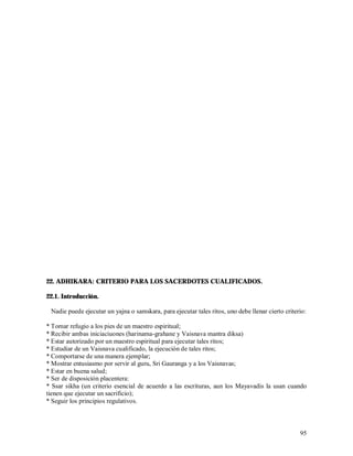 22. ADHIKARA: CRITERIO PARA LOS SACERDOTES CUALIFICADOS.

22.1. Introducción.

 Nadie puede ejecutar un yajna o samskara, para ejecutar tales ritos, uno debe llenar cierto criterio:

* Tomar refugio a los pies de un maestro espiritual;
* Recibir ambas iniciaciuones (harinama-grahane y Vaisnava mantra diksa)
* Estar autorizado por un maestro espiritual para ejecutar tales ritos;
* Estudiar de un Vaisnava cualificado, la ejecución de tales ritos;
* Comportarse de una manera ejemplar;
* Mostrar entusiasmo por servir al guru, Sri Gauranga y a los Vaisnavas;
* Estar en buena salud;
* Ser de disposición placentera:
* Ssar sikha (un criterio esencial de acuerdo a las escrituras, aun los Mayavadis la usan cuando
tienen que ejecutar un sacrificio);
* Seguir los principios regulativos.



                                                                                                   95
 