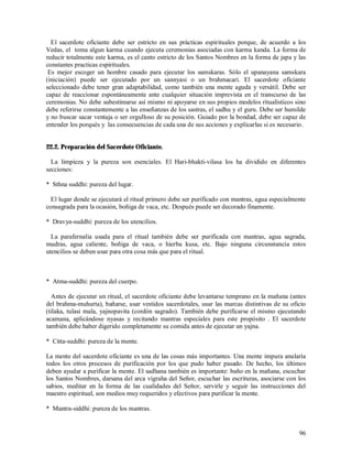 El sacerdote oficiante debe ser estricto en sus prácticas espirituales porque, de acuerdo a los
Vedas, el toma algun karma cuando ejecuta ceremonias asociadas con karma kanda. La forma de
reducir totalmente este karma, es el canto estricto de los Santos Nombres en la forma de japa y las
constantes practicas espirituales.
 Es mejor escoger un hombre casado para ejecutar los samskaras. Sólo el upanayana samskara
(iniciación) puede ser ejecutado por un sannyasi o un brahmacari. El sacerdote oficiante
seleccionado debe tener gran adaptabilidad, como también una mente aguda y versátil. Debe ser
capaz de reaccionar espontáneamente ante cualquier situación imprevista en el transcurso de las
ceremonias. No debe subestimarse así mismo ni apoyarse en sus propios modelos ritualísticos sino
debe referirse constantemente a las enseñanzas de los sastras, el sadhu y el guru. Debe ser humilde
y no buscar sacar ventaja o ser orgulloso de su posición. Guiado por la bondad, debe ser capaz de
entender los porqués y las consecuencias de cada una de sus acciones y explicarlas si es necesario.


22.2. Preparación del Sacerdote Oficiante.

  La limpieza y la pureza son esenciales. El Hari-bhakti-vilasa los ha dividido en diferentes
secciones:

* Sthna suddhi: pureza del lugar.

  El lugar donde se ejecutará el ritual primero debe ser purificado con mantras, agua especialmente
consagrada para la ocasión, boñiga de vaca, etc. Después puede ser decorado finamente.

* Dravya-suddhi: pureza de los utencilios.

  La parafernalia usada para el ritual también debe ser purificada con mantras, agua sagrada,
mudras, agua caliente, boñiga de vaca, o hierba kusa, etc. Bajo ninguna circunstancia estos
utencilios se deben usar para otra cosa más que para el ritual.



* Atma-suddhi: pureza del cuerpo.

  Antes de ejecutar un ritual, el sacerdote oficiante debe levantarse temprano en la mañana (antes
del brahma-muhurta), bañarse, usar vestidos sacerdotales, usar las marcas distintivas de su oficio
(tilaka, tulasi mala, yajnopavita (cordón sagrado). También debe purificarse el mismo ejecutando
acamana, aplicándose nyasas y recitando mantras especiales para este propósito . El sacerdote
también debe haber digerido completamente su comida antes de ejecutar un yajna.

* Citta-suddhi: pureza de la mente.

La mente del sacerdote oficiante es una de las cosas más importantes. Una mente impura anularía
todos los otros procesos de purificación por los que pudo haber pasado. De hecho, los últimos
deben ayudar a purificar la mente. El sadhana también es importante: baño en la mañana, escuchar
los Santos Nombres, darsana del arca vigraha del Señor, escuchar las escrituras, asociarse con los
sabios, meditar en la forma de las cualidades del Señor, servirle y seguir las instrucciones del
maestro espiritual, son medios muy requeridos y efectivos para purificar la mente.

* Mantra-siddhi: pureza de los mantras.


                                                                                                96
 