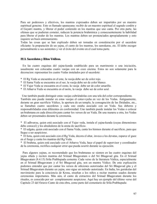 Para ser poderosos y efectivos, los mantras expresados deben ser impartidos por un maestro
espiritual genuino. Esto es llamado upanayana: recibir de un maestro espiritual el sagrado cordón y
el Gayatri mantra, y liberar el poder contenido en los mantras que uno canta. Por otra parte, las
ofensas que se pudieran cometer, reducen la potencia brahmínica y consecuentemente la habilidad
para liberar el poder de los mantras. Los mantras deben ser pronunciados apropiadamente y esto
requiere un buen entrenamiento.
Todas las cosas que se han explicado deben ser tomadas en consideración por el sacerdote
oficiante: la preparación de un yajna, el canto de los mantras, los samskaras, etc. El debe escoger
personalmente a sus asistentes y ver el éxito del evento en el cual toma parte.


22.3. Sacerdotes y Ritos Védicos.

  En las cuatro esquinas del yajna-kunda establecido para un matrimonio o una iniciación,
usualmente son colocadas cuatro vasijas con un coco encima. Estos no son solamente para la
decoracion: representan los cuatro Vedas instalados por el sacerdote:

*   El Rg Veda se encuentra en el este, la vasija debe ser de color rojo.
*   El Sama Veda se encuentra en el sur, la vasija debe ser de color blanco.
*   El Yajur Veda se encuantra en el oeste, la vasija debe ser de color amarillo.
*   El Atharva Veda se encuentra en el norte, la vasija debe ser de color azul.

 Uno también puede distinguir estas vasijas cubriéndolas con una tela del color correspondiente.
También uno puede instalar en estas vasijas el catur-vyuha en vez de los Vedas. Antiguamente,
durante un gran sacrificio Védico, la apertura de un templo, la consagración de las Deidades, etc.,
se llamaban cuatro sacerdotes y cada uno estaba asociado con un Veda. Sus deberes y
responsabilidades eran diferentes en conformidad. Uno también puede instalar los Vedas o colocar
un brahmana en cada dirección para cantar los versos de un Veda. De una manera u otra, los Vedas
deben ser presentados durante la ceremonia.

* El adhvaryu, quien está asociado con el Yajur veda, instala el yajna-kunda (cuyas dimensiones
debe conocer) y los alrededores de la arena de sacrificio.
* El udgata, quien está asociado con el Sama Veda, canta los himnos durante el sacrificio, para que
llegue a ser auspicioso.
* El hota, quien está asociado con el Rg Veda, decora el altar, invoca a los devatas, esparce el guee
en el fuego y canta los mantras del Rg Veda.
* El brahma, quien está asociado con el Atharva Veda, hace el papel de supervisor y coordinador
de la ceremonia, rectifica cualquier error que pueda ocurrir durante su ejecución.

  Para algunos yajnas, es recomendado que los brahmanas se sienten en las cuatro esquinas del
yajna sthala y reciten mantras del Srimad Bhagavatam o del Sri Bhagavad gita. En el Srimad
Bhagavatam (8.4.15) Srila Prabhupada comenta: Cada verso de la literatura Védica, especialmente
en el Srimad Bhagavatam y el Sri Bhagavad gita, son un mantra Védico. De esta explicación
podemos entender que por cantar los versos de ediciones autorizadas del Sri Bhagavad gita y el
Srimad Bhagavatam durante un yajna, uno sigue un método autorizado. En India, los gurukulas del
movimiento para la conciencia de Krsna, enseñan a los niños a recitar mantras usados durante
ceremonias importantes. Más aún, el canto de extractros del Srimad Bhagavatam durante los
rituales, es conocido por ser completamente auspicioso. Aquí hay un ejemplo del último verso del
Capitulo 23 del Octavo Canto de esta obra, como parte del comentario de Srila Prabhupada:


                                                                                                  97
 