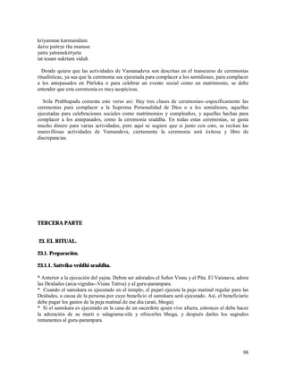 kriyamane karmanidam
daive paitrye tha manuse
yatra yatranukirtyeta
tat tesam sukrtam viduh

  Donde quiera que las actividades de Vamanadeva son descritas en el transcurso de ceremonias
ritualísticas, ya sea que la ceremonia sea ejecutada para complacer a los semidioses, para complacer
a los antepasados en Pitrloka o para celebrar un evento social como un matrimonio, se debe
entender que esta ceremonia es muy auspiciosa.

   Srila Prabhupada comenta este verso asi: Hay tres clases de ceremonias--especifícamente las
ceremonias para complacer a la Suprema Personalidad de Dios o a los semidioses, aquellas
ejecutadas para celebraciones sociales como matrimonios y cumpleaños, y aquellas hechas para
complacer a los antepasados, como la ceremonia sraddha. En todas estas ceremonias, se gasta
mucho dinero para varias actividades, pero aquí se sugiere que si junto con esto, se recitan las
maravillosas actividades de Vamandeva, ciertamente la ceremonia será éxitosa y libre de
discrepancias.




TERCERA PARTE


23. EL RITUAL.

23.1. Preparación.

23.1.1. Sattvika-vrddhi-sraddha.

* Anterior a la ejecución del yajna. Deben ser adorados el Señor Visnu y el Pita. El Vaisnava, adora
las Deidades (arca-vigraha--Visnu Tattva) y al guru-parampara.
* Cuando el samskara es ejecutado en el templo, el pujari ejecuta la puja matinal regular para las
Deidades, a causa de la persona por cuyo beneficio el samskara será ejecutado. Así, el beneficiario
debe pagar los gastos de la puja matinal de ese día (arati, bhoga).
* Si el samskara es ejecutado en la casa de un sacerdote quien vive afuera, entonces el debe hacer
la adoración de su murti o salagrama-sila y ofrecerles bhoga, y después darles los sagrados
remanentes al guru-parampara.




                                                                                                 98
 