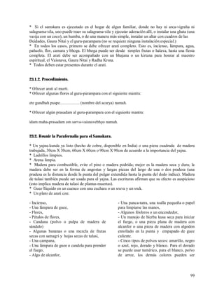 * Si el samskara es ejecutado en el hogar de algun familiar, donde no hay ni arca-vigraha ni
salagrama-sila, uno puede traer su salagrama-sila y ejecutar adoración allí, o instalar una ghata (una
vasija con un coco), un humba, o de una manera más simple, instalar un altar con cuadros de las
Deidades, Gaura Nitai y el guru-parampara (no se requiere ninguna instalación especial.)
* En todos los casos, primero se debe ofrecer arati completo. Esto es, incienso, lámpara, agua,
pañuelo, flor, camara y bhoga. El bhoga puede ser desde simples frutas o halava, hasta una fiesta
completa. El arati debe ser acompañado con un bhajana o un kirtana para honrar al maestro
espiritual, el Vaisnava, Gaura Nitai y Radha Krsna.
* Todos deben estar presentes durante el arati.


23.1.2. Procedimiento.

* Ofrecer arati al murti.
* Ofrecer algunas flores al guru-parampara con el siguiente mantra:

ete gandhah puspe................... (nombre del acarya) namah.

* Ofrecer algún prasadam al guru-parampara con el siguiente mantra:

idam maha-prasadam om sarva-vaisnavebhyo namah.


23.2. Reunir la Parafernalia para el Samskara.

* Un yajna-kunda ya listo (hecho de cobre, disponible en India) o una pieza cuadrada de madera
trabajada, 30cm X 30cm; 60cm X 60cm o 90cm X 90cm de acuerdo a la importancia del yajna.
* Ladrillos limpios.
* Arena limpia.
* Madera para combustible, evite el pino o madera podrida; mejor es la madera seca y dura; la
madera debe ser en la forma de angostas y largas piezas del largo de una o dos pradesa (una
pradesa es la distancia desde la punta del pulgar extendida hasta la punta del dedo índice). Madera
de tulasi también puede ser usada para el yajna. Las escrituras afirman que su efecto es auspicioso
(esto implica madera de tulasi de plantas muertas).
* Guee lïiquido en un cuenco con una cuchara o un sruva y un sruk.
* Un plato de arati con:

- Incienso,                                              - Una panca-tatra, una toalla pequeña o papel
- Una lámpara de guee,                                   para limpiarse las manos,
- Flores,                                                - Algunos fósforos o un encendedor,
- Pétalos de flores,                                     - Un manojo de hierba kusa seca para iniciar
- Candana (polvo o pulpa de madera de                    el fuego, o una pieza plana de madera con
sándalo)                                                 alcanfor o una pieza de madera con algodon
- Algunas bananas o una mezcla de frutas                 enrollado en la punta y empapado de guee
secas con samagri y hojas secas de tulasi,               caliente.
- Una campana,                                           - Cinco tipos de polvos secos: amarillo, negro
- Una lámpara de guee o candela para prender             o azul, rojo, dorado y blanco. Para el dorado
el fuego,                                                se puede usar tumérico, para el blanco, polvo
- Algo de alcanfor,                                      de arroz, los demás colores pueden ser



                                                                                                    99
 