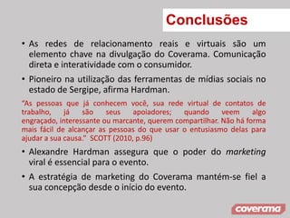 Conclusões
• As redes de relacionamento reais e virtuais são um
elemento chave na divulgação do Coverama. Comunicação
direta e interatividade com o consumidor.
• Pioneiro na utilização das ferramentas de mídias sociais no
estado de Sergipe, afirma Hardman.
“As pessoas que já conhecem você, sua rede virtual de contatos de
trabalho, já são seus apoiadores; quando veem algo
engraçado, interessante ou marcante, querem compartilhar. Não há forma
mais fácil de alcançar as pessoas do que usar o entusiasmo delas para
ajudar a sua causa.” SCOTT (2010, p.96)
• Alexandre Hardman assegura que o poder do marketing
viral é essencial para o evento.
• A estratégia de marketing do Coverama mantém-se fiel a
sua concepção desde o início do evento.
 