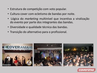 • Estrutura de competição com voto popular.
• Cultura cover com ecletismo de bandas por noite.
• Lógica do marketing multinível que incentiva a viralização
do evento por parte dos integrantes das bandas.
• Diversidade e qualidade técnica das bandas.
• Transição do alternativo para o profissional.
 