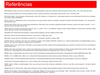 Referências
BENTIVEGNA, Fernando Jucá. Fatores de impacto no sucesso do Marketing Boca a Boca On-line. Revista de Administração de Empresas, RAE, v. 42, p. 79-87, São Paulo, 2002
BRITTOS, Valério; OLIVEIRA, Ana P. Processos midiáticos musicais, mercado e alternativas. Comunicação, mídia e consumo. VOL. 2 : São Paulo, 2005
FONTOURA, Wagner. Uma Introdução ao Marketing Boca a Boca. Site Coworkers. S.d. Disponível em: <http://www.coworkers.com.br/marketing/uma-introducao-ao-marketing-
boca-a-boca/> Acesso: 29/06/2013
HOYLE, Leonard H. Jr. Marketing de eventos: como promover com sucesso eventos, festivais, convenções e exposições; Tradução: Ailton Bomfim Brandão. 1 ed. 4. Reimpressão –
São Paulo: Atlas, 2012
KOTLER, Philip; KELLER, Philip Lane. Administração de Marketing / Philip Kotler, Kevin Lane Keller; tradução Sônia Midori Yamamoto; revisão técnica Edson Crescitelli. – 14. ed. –
São Paulo: Pearson Education do Brasil, 2012.
LAMB, Charles W. Princípios de Marketing/ Charles W. Lamb, Jr., Joseph F. Hair, Jr., Carl McDaniel; tradução Luciana Penteado Miquelino; revisão técnica Tânia Maria Vidigal
Limeira. São Paulo: Pioneira Thomson Learning, 2004.
MCCONNELL, Ben; HUBA, Jackie. Buzzmarketing – Criando Clientes Evangelistas. São Paulo: MBooks do Brasil, 2006
MELO Neto, Francisco Paulo de. Marketing de Eventos – Rio de Janeiro: 3ª edição: Sprit, 2001.
MELO Neto, Francisco Paulo de. Criatividade em eventos. 4.ed., 1ª reimpressão – São Paulo: Contexto, 2008.
OLIVEIRA, Mariana. A diferença entre Viral, buzz marketing e seeding. Comuna Digital 14/07/2011. Disponível em: <http://cursodeferias2011-comunadigital.bligoo.com.br/a-
diferen-a-entre-viral-buzz-marketing-e-seeding> Acesso em: 9/07/2013
OLIVEIRA, Paula A. Cover: performance e identidade na música popular de Brasília. Programa de Pós-Graduação Música em Contexto do Instituto de Artes da Universidade de
Brasília, Brasília, 2011
RIBEIRO, Hugo. Notas preliminares sobre o cenário rock underground em Aracaju-se. Programa de Pós-Graduação em Música da Universidade Federal da Bahia, Salvador, 2004.
Disponível em: <http://hugoribeiro.com.br/download-textos-diversos/Notas-preliminares-Hugo-Ribeiro.pdf > Acesso em: 11/06/2013
RIBEIRO, Hugo L. A Análise Musical: por quê, para quem e como?. XVI Congresso da Associação Nacional de Pesquisa e Pós-graduação em Música (ANPPOM). Brasília, 2006
RIBEIRO, I. H. A. S.; CABRAL, B. M. ; LIMA, C. A. A. . Retrato do Perfil do Consumidor do Evento Coverama. Intercom (São Paulo. Online), v. xxxiii, p. 0992, 2011.
SERRANO, Danilo P. Os 4Ps do Marketing. 2006. Disponível em: <http://www.portaldomarketing.com.br/Artigos/4_Ps_do_Marketing.htm> Acesso em: 15/06/2013
TELLES, André. A Revolução das Mídias Sociais – Cases, Conceitos, Dicas e Ferramentas. M.Books; São Paulo, 2011.
TORRES, Cláudio. A Bíblia do marketing digital: tudo o que você queria saber sobre marketing e publicidade na internet e não tinha a quem perguntar – São Paulo: Novatec
Editora, 2009.
VARGAS, Maria A. M.; NEVES, Paulo S. Olhares sobre identidade e festas em Sergipe. Revista Geográfica de América Central: Número Especial EGAL, Costa Rica, 2011
WYPYCH, Patrícia Regina. O Buzz Marketing Virtual e o Ciberespaço. Biblioteca On-line de Ciências da Comunicação – BOCC. Universidade Tuiuti do Paraná , Curitiba –PR, 2010.
Disponível em: <http://chile.unisinos.br/pag/bocc-marketing-wypych.pdf> Acesso em: 17/06/2013
 
