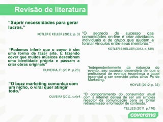 Revisão de literatura
“Suprir necessidades para gerar
lucros.”
KOTLER E KELLER (2012, p. 3) “O segredo do sucesso das
comunidades on-line é criar atividades
individuais e de grupo que ajudem a
formar vínculos entre seus membros.”
KOTLER E KELLER (2012, p. 589)
“O buzz marketing comunica com
um nicho, o viral quer atingir
todo.”
OLIVEIRA (2011, s.n)r4
“O comportamento do consumidor atual
com a internet deixou de ser um simples
receptor da comunicação para se tornar
retransmissor e formador de conteúdo.”
TELLES (2011, p.176)
“Podemos inferir que o cover é sim
uma forma de fazer arte. É fazendo
cover que muitos músicos descobrem
uma identidade própria e passam a
criar obras originais”
OLIVEIRA, P. (2011, p.23)
“Independentemente da natureza do
evento, seu sucesso dependerá de que o
profissional de eventos reconheça o papel
essencial a ser exercido pelos cinco Ps de
Marketing.”
HOYLE (2012, p. 33)
 
