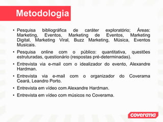 Metodologia
• Pesquisa bibliográfica de caráter exploratório; Áreas:
Marketing, Eventos, Marketing de Eventos, Marketing
Digital, Marketing Viral, Buzz Marketing, Música, Eventos
Musicais.
• Pesquisa online com o público: quantitativa, questões
estruturadas, questionário (respostas pré-determinadas).
• Entrevista via e-mail com o idealizador do evento, Alexandre
Hardman.
• Entrevista via e-mail com o organizador do Coverama
Ceará, Leandro Porto.
• Entrevista em vídeo com Alexandre Hardman.
• Entrevista em vídeo com músicos no Coverama.
 